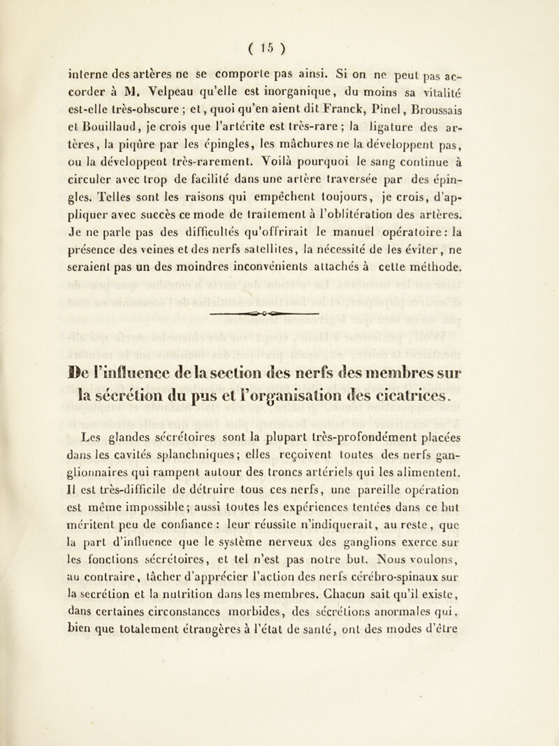 inlerne des artères ne se comporle pas ainsi. Si on ne peut pas ac- corder à M, Velpeau qu’elle est inorganique, du moins sa vitalité est-elle trcs-obscure ; et, quoi qu’en aient dit Franck, Pinel, Broussais et Bouillaud, je crois que l’artcrite est très-rare ; la ligature des ar- tères, la piqûre par les c'pingles, les mâchurcs ne la développent pas, ou la développent très-rarement. Voilà pourquoi le sang continue à circuler avec trop de facilité dans une artère traversée par des épin- gles. Telles sont les raisons qui empêchent toujours, je crois, d’ap- pliquer avec succès ce mode de traitement à l’oblitération des artères. Je ne parle pas des difficultés qu’offrirait le manuel opératoire: la présence des veines et des nerfs satellites, la nécessité de les éviter, ne seraient pas un des moindres inconvénients attachés à cette méthode. ©e rinfluence de la section des nerfs des membres sur la sécrétion du pus et l’organisation des cicatrices. Les glandes sécrétoires sont la plupart très-profondément placées dans les cavités splanchniques; elles reçoivent toutes des nerfs gan- glionnaires qui rampent autour des troncs artériels qui les alimentent. Il est très-difficile de détruire tous ces nerfs, une pareille opération est même impossible; aussi toutes les expériences tentées dans ce but méritent peu de confiance: leur réussite n’indiquerait, au reste, que la part d’influence que le système nerveux des ganglions exerce sur les fonctions sécrétoires, et tel n’est pas notre but. Nous voulons, au contraire, tâcher d’apprécier l’action des nerfs cérébro-spinaux sur la secrétion et la nutrition dans les membres. Chacun sait qu’il existe, dans certaines circonstances morbides, des sécrétions anormales qui, bien que totalement étrangères à l’état de santé, ont des modes d’être