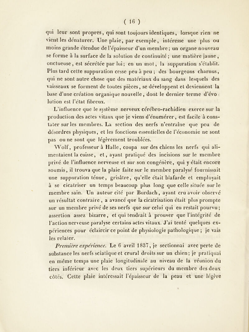 qui leur sont propres, qui sont toujours identiques, lorsque rien ne vient les dénaturer. Une plaie, par exemple, intéresse une plus ou moins grande étendue de l’épaisseur d’un membre; un organe nouveau se forme à la surface de la solution de continuité ; une matière jaune, onctueuse, est sécrétée par lui; en un mot, la suppuration s’établit. PI us tard cette suppuration cesse peu a peu ; des bourgeons charnus, qui ne sont autre chose que des matériaux du sang dans lesquels des vaisseaux se forment de toutes pièces, se développent et deviennent la base d’une création organique nouvelle, dont le dernier terme d’évo- lution est l’état fibreux. L’influence que le système nerveux cérébro-rachidien exerce sur la production des actes vitaux que je viens d’énumérer, est facile à cons- tater sur les membres. La section des nerfs n’entraîne que peu de désordres physiques, et les fonctions essentielles de l’économie ne sont pas ou ne sont que légèrement troublées. \Yolf, professeur à Halle, coupa sur des chiens les nerfs qui ali- mentaient la cuisse, et, ayant pratiqué des incisions sur le membre privé de l’influence nerveuse et sur son congénère, qui y était encore soumis, il trouva que la plaie faite sur le membre paralysé fournissait une suppuration ténue, grisâtre, qu’elle était blafarde et employait à se cicatriser un temps beaucoup plus long que celle située sur le membre sain. Un auteur cité par Burdach, ayant cru avoir observé un résultat contraire , a avancé que la cicatrisation était plus prompte sur un membre privé de ses nerfs que sur celui qui en restait pourvu ; assertion assez bizarre, et qui tendrait à prouver que l’intégrité de faction nerveuse paralyse certains actes vitaux. J’ai tenté quelques ex- périences pour éclaircir ce point de physiologie pathologique ; je vais les relater. Première expérience. Le 6 avril 1837, je sectionnai avec perte de substance les nerfs sciatique et crural droits sur un chien; je pratiquai en meme temps une plaie longitudinale au niveau de la réunion du tiers inférieur avec les deux tiers supérieurs du membre des deux côtés. Cette plaie intéressait l’épaisseur de la peau et une légère