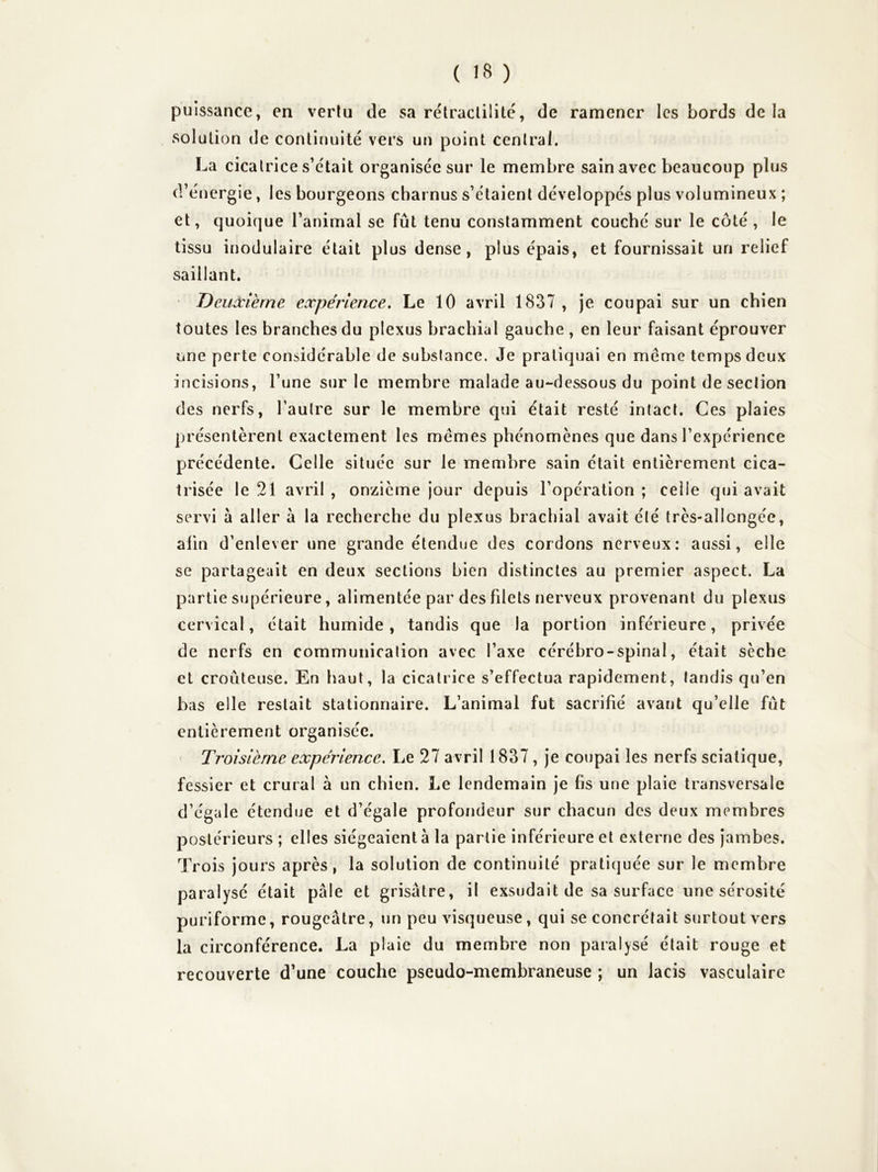 puissance, en vertu de sa rétraclilité, de ramener les bords de la solution de continuité vers un point central. La cicatrice s’était organisée sur le membre sain avec beaucoup plus d’énergie, les bourgeons charnus s’étaient développés plus volumineux ; et, quoique l’animal se fût tenu constamment couché sur le côté, le tissu inodulaire était plus dense, plus épais, et fournissait un relief saillant. Deuxième expérience. Le 10 avril 1837 , je coupai sur un chien toutes les branches du plexus brachial gauche, en leur faisant éprouver une perte considérable de substance. Je pratiquai en meme temps deux incisions, l’une sur le membre malade au-dessous du point de section des nerfs, l’autre sur le membre qui était resté intact. Ces plaies présentèrent exactement les memes phénomènes que dans l’expérience précédente. Celle située sur le membre sain était entièrement cica- trisée le 21 avril , onzième jour depuis l’opération ; celle qui avait servi à aller à la recherche du plexus brachial avait été très-allongée, afin d’enlever une grande étendue des cordons nerveux: aussi, elle se partageait en deux sections bien distinctes au premier aspect. La partie supérieure, alimentée par des fdels nerveux provenant du plexus de nerfs en communication avec l’axe cérébro-spinal, était sèche et croûteuse. En haut, la cicatrice s’effectua rapidement, tandis qu’en bas elle restait stationnaire. L’animal fut sacrifié avant qu’elle fût entièrement organisée. Troisième expérience. Le 27 avril 1837, je coupai les nerfs sciatique, fessier et crural à un chien. Le lendemain je fis une plaie transversale d’égale étendue et d’égale profondeur sur chacun des deux membres postérieurs ; elles siégeaient à la partie inférieure et externe des jambes. Trois jours après, la solution de continuité pratiquée sur le membre paralysé était pâle et grisâtre, il exsudait de sa surface une sérosité puriforme, rougeâtre, un peu visqueuse, qui se concrétait surtout vers la circonférence. La plaie du membre non paralysé était rouge et recouverte d’une couche pseudo-membraneuse ; un lacis vasculaire
