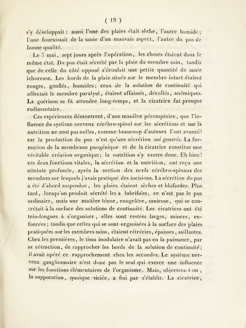 s’y développait: aussi l’une des plaies e'iait scche, l’autre humide; l’une fournissait de la sanie d’un mauvais aspect, l’autre du pus de bonne qualité. Le 7 mai, sept jours après l’operation, les choses étaient dans le même état. Du pus était sécrété par la plaie du membre sain, tandis que de celle du côté opposé s’écoulait une petite quantité de sanie ichoreuse. Les bords de la plaie située sur le membre intact étaient rouges, gonflés, humides; ceux de la solution de continuité qui affectait le membre paralysé, étaient affaissés, décollés, anémiques. La guérison se fit attendre long-temps, et la cicatrice fut presque rudimentaire. Ces expériences démontrent, d’une manière péremptoire, que l’in- fluence du système nerveux cérébro-spinal sur les sécrétions et sur la nutrition ne sont pas nulles, comme beaucoup d’auteurs l’ont avancé» car la production du pus n’est qu’une sécrétion sui generis, La for- mation de la membiane puogénique et de la cicatrice constitue une véiitable création organique; la nutrition s’y exerce donc. Eh bien! ces deux fonctions vitales, la sécrétion et la nutrition, ont reçu une atteinte profonde, après la section des nerfs cérébro-spinaux des membres sur lesquels j’avais pratiqué des incisions. La sécrétion du pus a été d’abord suspendue , les plaies étaient sèches et blafardes. Plus tard, lorsqu’un produit sécrété les a lubrifiées, ce n’est pas le pus ordinaire, mais une matière ténue, rougeâtre, sanieuse, qui se con- crétait â la surface des solutions de continuité. Les cicatrices ont été très-longues à s’organiser, elles sont restées larges, minces, en- foncées ; tandis que celles qui se sont organisées à la surface des jilaies pratiquées sur les membres sains, étaient rétrécies, épaisses, saillantes. Chez les premières, le tissu inodulaire n’avait pas eu la puissance,,par sa rétraction, de rapprocher les bords de la solution de continuité; il avait opéré ce rapprochement chez les secondes. Le système ner- veux ganglionnaire n’est donc pas le seul qui exerce une influence sur les fonctions élémentaires de l’organisme. Mais, objectera-t-on , la suppuration, quoique viciée, a fini par s’établir. La cicatrice,