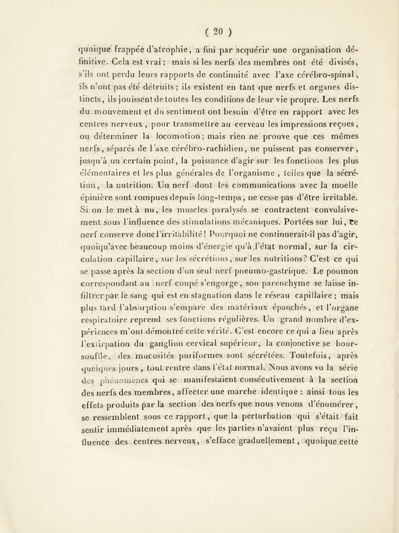 quoi(]ue frappée cVaîrophie, a fini par acquérir une organisation dé- finitive. Cela est vrai; mais si les nerfs des membres ont été divisés, s’ils ont perdu leurs rapports de continuité avec Taxe cérébro-spinal, ils n’ont pas été détruits ; ils existent en tant que nerfs et organes dis- tincts , ils jouissent de toutes les conditions de leur vie propre. Les nerfs du mouvement et du sentiment ont besoin d’être en rapport avec les centres nerveux , pour transmettre au cerveau les impressions reçues, ou déterminer la locomotion; mais rien ne prouve que ces mêmes nerfs, séparés de Taxe cérébro-rachidien, ne puissent pas conserver. Jusqu’à un certain point, la puissance d’agir sur les fonctions les plus élémentaires et les plus générales de l’organisme , telles que la sécré- tion, la nutrition. Un nerf dont les communications avec la moelle épinière sont rompues depuis long-temps, ne cesse pas d’être irritable. Si on le meta nu, les muscles paralysés se contractent convulsive- ment sous l’influence des stimulations mécanicjues. Portées sur lui, Te nerf conserve donc l’irritabilité ! Pourquoi ne continuerait-il pas d’agir, qiioiqu’avec beaucoup moins d’énergie qu’à l’état normal, sur la cir- culation capillaire, sur les sécréti()us, sur les nutritions? C’est ce qui se passe après la section d’un seul nerf pneurno-gastrique. Le poumon correspondant au nerf cou[)é s’engorge, son parenchyme se laisse in- filtrer par le sang qui est en stagnation dans le réseau capillaire ; mais plus tard l’absorption s’empare des matériaux épanches, et l’organe respiratoire reprend ses fonctions régulières. Un grand nombre d’ex- périences m’ont démontré cette vérité. C’est encore ce qui a lieu après l’extirpation du ganglion cervical supérieur, la conjonctive se bour- soufile, des mucosités puriformes sont sécrétées. Toutefois, après queitjues jours , tout rentre dans l’état normal. Nous avons vu la série des pliénomèacs qui se manifestaient consécutivement à la section des nerfs des membres, affecter une marche identique : ainsi tous les effets produits par la section des nerfs que nous venons d’énumérer, se ressemblent sous ce rapport, que la perturbation qui s’était fait sentir immédiatement après que les parties n’avaient plus reçu l’in- fluence des .centres nerveux, s’efface graduellement, quoique.cette