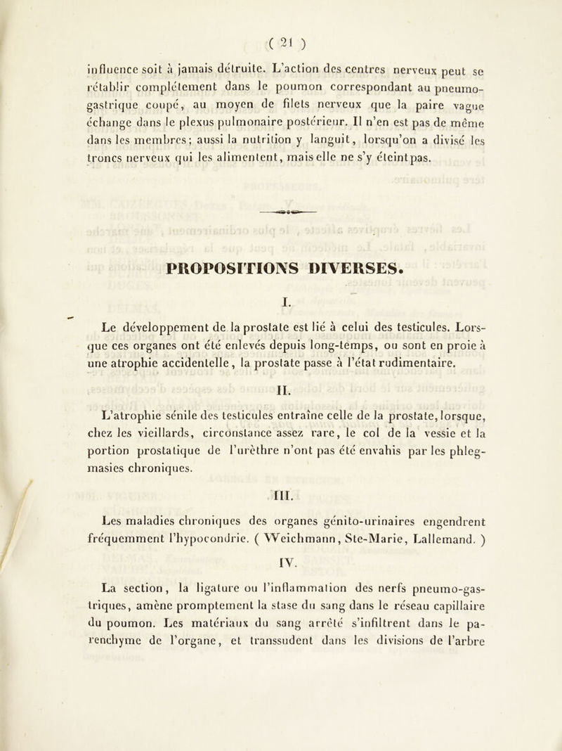 influence soit a jamais de'lruile. L’action des centres nerveux peut se rétabür complètement dans le poumon correspondant au pneumo- gastrique coupé, au moyen de filets nerveux que la paire vague échange dans le plexus pulmonaire postérieur. Il n’en est pas de même dans les membres; aussi la nutrition y languit, lorsqu’on a divisé les troncs nerveux qui les alimentent, mais elle ne s’y éteint pas. PROPOSITIONS DIVERSES. I. Le développement de la prostate est lié à celui des testicules. Lors- que ces organes ont été enlevés depuis long-temps, ou sont en proie à une atrophie accidentelle, la prostate passe à l’état rudimentaire. IL L’atrophie sénile des testicules entraîne celle de la prostate, lorsque, chez les vieillards, circonstance assez rare, le col de la' vessie et la portion prostatique de l’urèthre n’ont pas été envahis par les phleg- masies chroniques. III. Les maladies cbronirjues des organes génito-urinaires engendrent fréquemment l’hypocondrie. ( Weichmann, Ste-Marie, Lallemand. ) lY. La section, la ligature ou l’inflammalion des nerfs pneumo-gas- Iriques, amène promptement la stase du sang dans le réseau capillaire du poumon. Les matériaux du sang arrêté s’infiltrent dans le pa- renchyme de l’organe, et transsudent dans les divisions de l’arbre