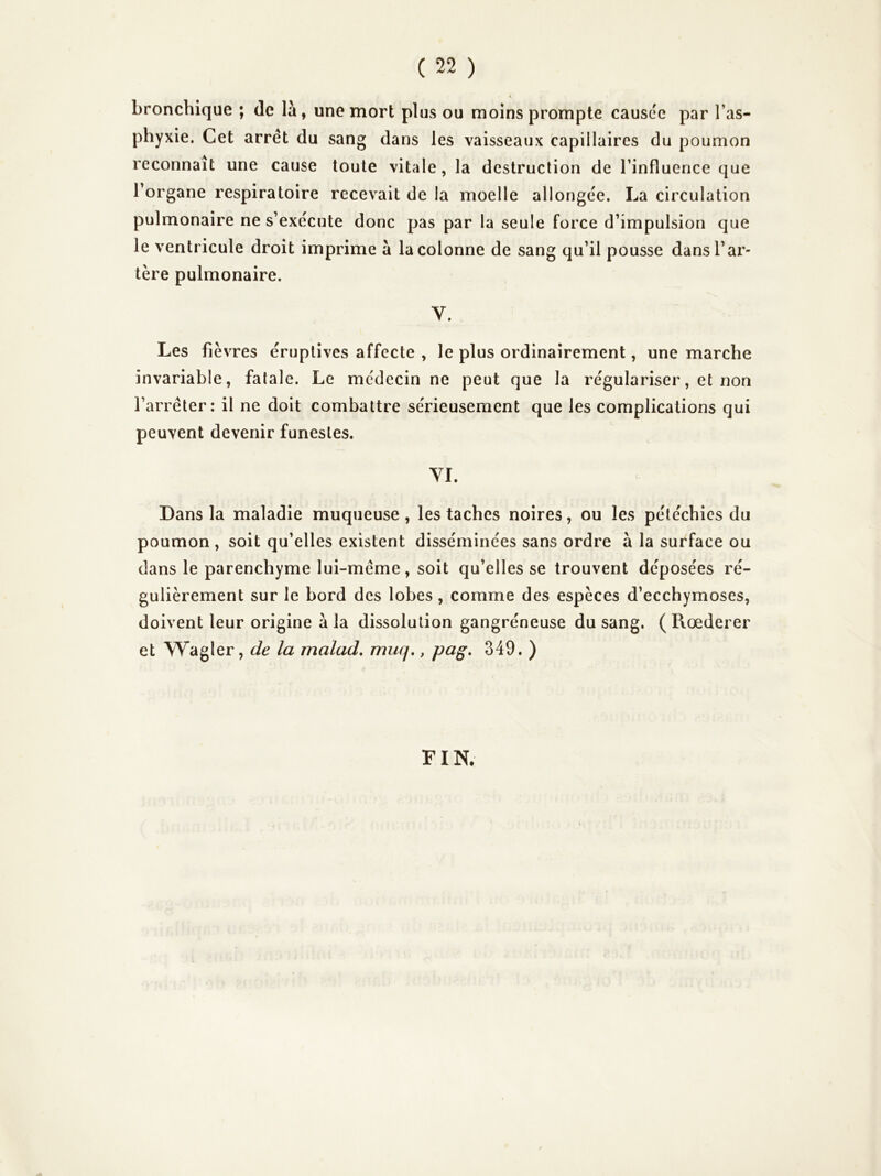 bronchique ; de là, une mort plus ou moins prompte causée par Tas- phyxie. Cet arrêt du sang dans les vaisseaux capillaires du poumon reconnaît une cause toute vitale, la destruction de rinfluerice que Torgane respiratoire recevait de la moelle allongée. La circulation pulmonaire ne s’exécute donc pas par la seule force d’impulsion que le ventricule droit imprime à la colonne de sang qu’il pousse dans l’ar- tère pulmonaire. V. Les fièvres éruptives affecte , le plus ordinairement, une marche invariable, fatale. Le médecin ne peut que la régulariser, et non l’arrêter: il ne doit combattre sérieusement que les complications qui peuvent devenir funestes. YI. Dans la maladie muqueuse , les taches noires, ou les pétéchies du poumon , soit qu’elles existent disséminées sans ordre à la surface ou dans le parenchyme lui-même, soit qu’elles se trouvent déposées ré- gulièrement sur le bord des lobes, comme des espèces d’ecchymoses, doivent leur origine à la dissolution gangréneuse du sang. ( Rœderer et Wagler, de la malad, muq,, pag, 349. ) FIN.