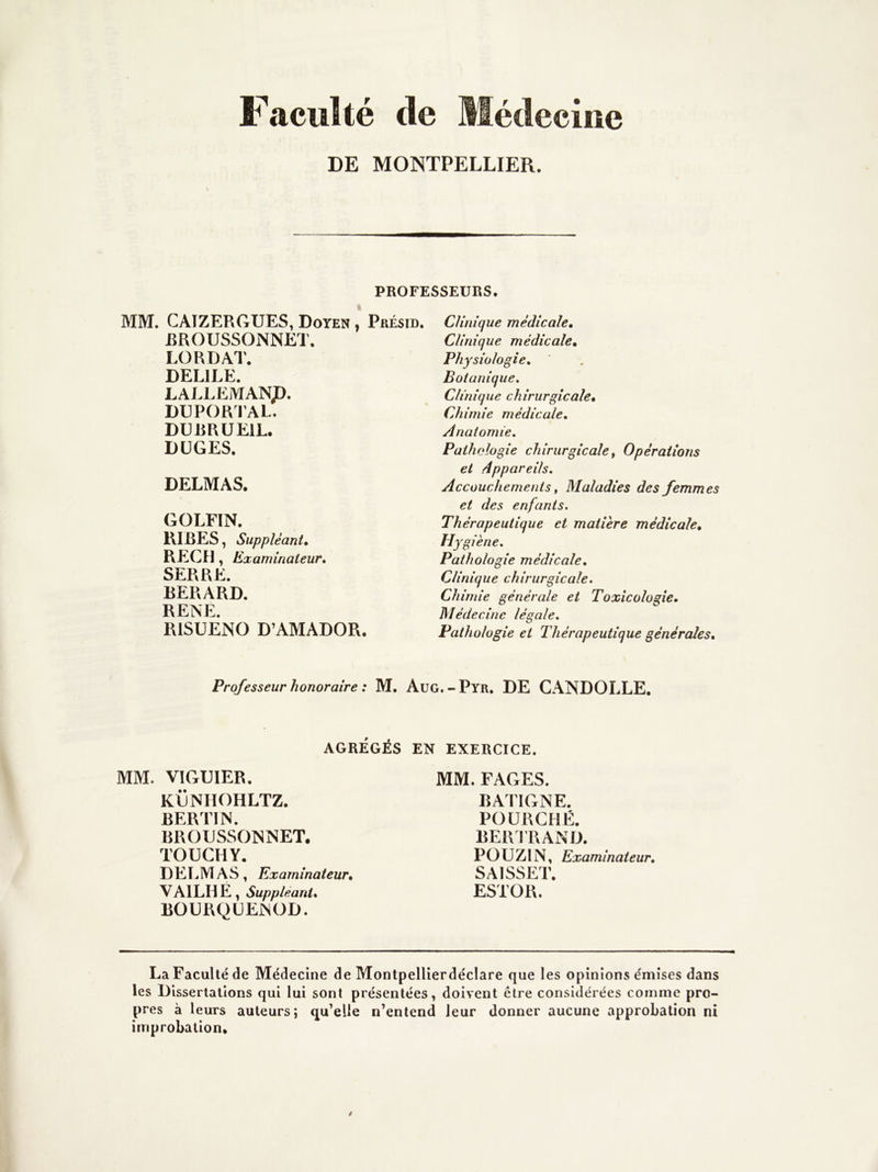 Faculté de Médecine DE MONTPELLIER. PROFESSEURS. MM. CAIZERGUES, Doyen , Présid. EROUSSONNET, L(3RDAT. DELIEE. LALLEMANp. DUPORFAL. DUERUEIL. DÜGES. DELMAS. GOLFÏN. RIRES, Suppléant, REÇU, Examinateur. SERRE. BERARD. RENE. RlSüÊNO D’AMADOR. Clinique médicale. Clinique médicale. Physiologie, Botanique, Clinique chirurgicale. Chimie médicale. Anatomie, Pathologie chirurgicale ^ Opérations et dppareils. Accouchements f Maladies des femmes et des enfants. Thérapeutique et matière médicale. Hygiène, Pathologie médicale. Clinique chirurgicale. Chimie générale et Toxicologie. Médecine légale. Pathologie et Thérapeutique générales. Professeur honoraire : M. Aug.-Pyr. DE CANDOLLE, AGRÉGÉS EN EXERCICE. MM. VIGUIER. KËNHOHLTZ. BERTIN. BROUSSONNET, TOUCHY. DETjMAS, Examinateur. VAILH E , Suppléant. bourqüenod. MM. FAGES. BATIGNE. POÜRCHÉ. BERFRAND. POUZIN, Examinateur, SAISSET. ESTOR. La Faculté de Médecine de Montpellierdéclare que les opinions émises dans les Dissertations qui lui sont présentées, doivent être considérées comme pro- pres à leurs auteurs; qu’elle n’entend leur donner aucune approbation ni improbation.