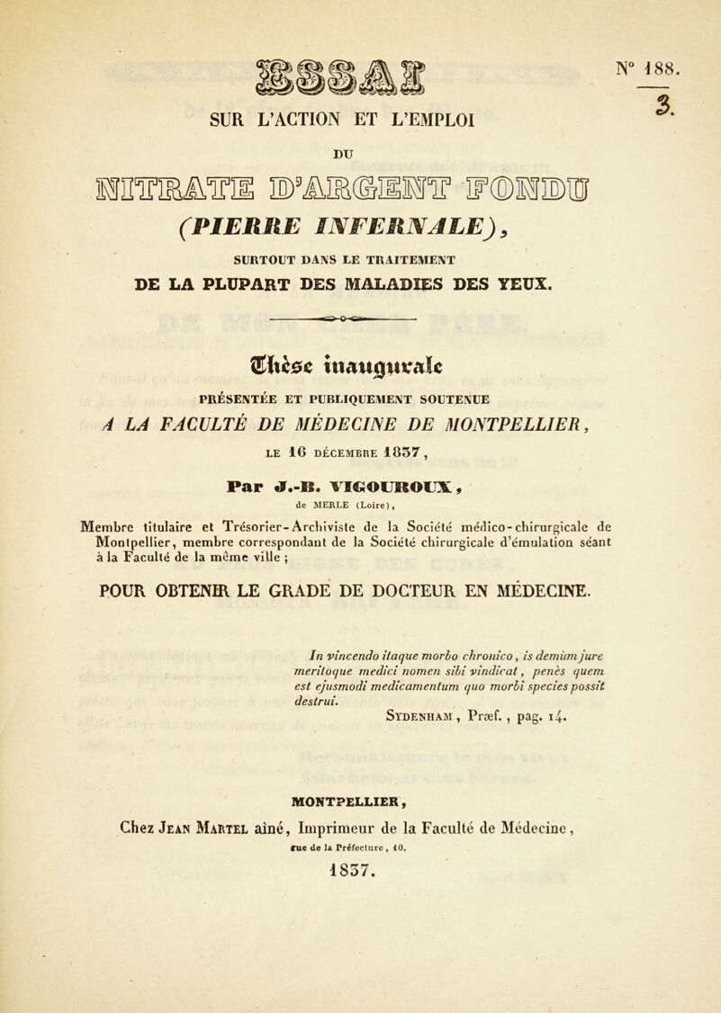 SUR L’ACTION ET L’EMPLOI 3. DU MlMM.ini D’ÜHdïlH'ïr ir®HîE)II]I (PIERRE INFERNALE), SURTOUT DANS LE TRAITEMENT DE LA PLUPART DES MALADIES DES YEUX. ^hcôc itiAU0UVAle PRÉSENTÉE ET PUBLIQUEMENT SOUTENUE (4 LA FACULTÉ DE 3IÉDECINE DE MONTPELLIER, LE 16 DECEMBRE 1C57, Par «9.-B. VICiOVROUS:, de MERLE (Loire), Membre titulaire et Trésorier-Archiviste de la Société médico-chirurgicale de Montpellier, membre correspondant de la Société chirurgicale d’émulation séant à la Faculté de la meme ville ; POUR OBTENIR LE GRADE DE DOCTEUR EN MÉDECINE. In vîncendo iiaque morlo chronîco, îs demîini jure jnerîtoque medici nomeii sîbi vindicat, penès quem est ejusmodi medicamentum quo morli species possit destrui, Sydenham, Præf., pag. MONTPELLIER, Chez Jean Maktel aîné, Imprimeur de la Faculté de 3Iédecine, eue de 1» Préfecture , iO. 1837.