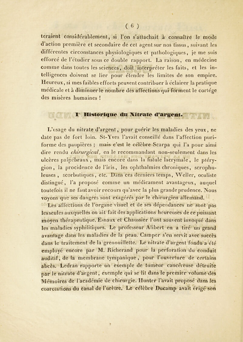 teraient considérablement, si Ton s’attachait à connaître le mode d’action première et secondaire de cet agent sur nos tissus, suivant les différentes circonstances physiologiques et palhologicjues, je me suis efforcé de l’ctudicr sous ce double rapport, l^a raison, en médecine comme dans toutes les sciences, doit interpréter les faits, et les in- telligences doivent se lier pour étendre les limites de son empire. Heureux, si mes faibles efforts peuvent contribuer à éclairer la pratique médicale et à diminuer le nombre des affections qui forment le cortège des misères humaines ! F Iïi!»toriciae du ÎVilrate d’argpent* L’usage du nitrate d’argent, pour guérir les maladies des yeux, ne date pas de fort loin. St-Yves l’avait conseillé dans l’affection puri- forme des paupières ; niais c’est le célèbre Scarpa qui l’a pour ainsi dire rendu chirurgical, en le recommandant non-seulement dans les ulcères palpébraux, mais encore dans la fistule lacrymale, le pléry- gion , la procidence de l’iris, les ophthalrnies chroniques, scrophu- leuses , scorbutiques, etc. Dans ces derniers temps, Weller, oculiste distingué, l’a proposé comme un médicament avantageux, auquel toutefois il ne faut avoir recours qu’avec la plus grande prudence. Nous I voyons que ses dangers sont exagérés par le chirurgien allemand. Les affections de l’organe visuel et de ses dépendances ne sont pas lesseules auxquelles on ait fait des applications heureuses de ce puissant moyen thérapeutique. Esnaux et Chaussier l’ont souvent invoqué dans les maladies syphiliti(]ues. Le professeur Alibert en a tiré un grand avantage dans les maladies de la peau. Camper s’en servit avec succès dans le traitement de la grenouillette. Le nitrate d’argent fondu a été employé encore par M. Richerand pour la perforation du conduit auditif, de la membrane tympanique , pour l’ouverture de certains abcès. Ledran rapporte un exemple de tumeur cancéreuse détruite • . par le nitrate d’argent, exemple qui se lit dans le premier volume des Mémoires de l’académie de chirurgie. Hunter l’avait proposé dans les coarctations du canal de Turètre, Le célèbre Bucamp avait érige son