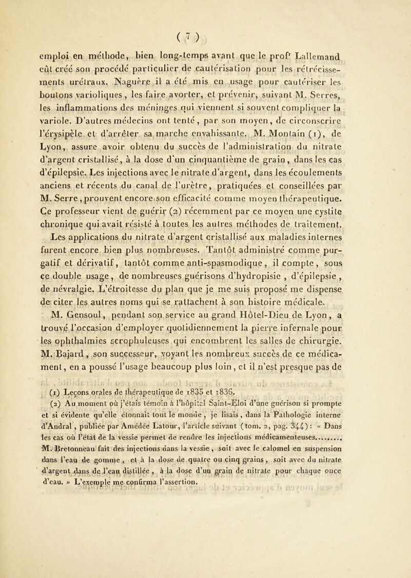 emploi en méthode, bien long-temps avant que le proT Lallemand eut créé son procédé particulier de cautérisation pour les rétrécisse- ments urétraux. Naguère il a été mis en usage pour cautériser les boutons varioliques, les faire avorter, et prévenir, suivant M. Serres, les inflammations des méninges qui viennent si souvent compliquer la variole. D’autres médecins ont tenté, par son moyen, de circonscrire rérysipèle et d’arrêter sa marche envahissante. M. Monlain (i), de Lyon, assure avoir obtenu du succès de l’administration du nitrate d’argent cristallisé, à la dose d'un cinquantième de grain, dans les cas d’épilepsie. Les injections avec le nitrate d’argent, dans les écoulements anciens et récents du canal de l’urètre, pratiquées et conseillées par M. Serre , prouvent encore»son efficacité comme moyen thérapeutique. Ce professeur vient de guérir (2) récemment par ce moyen une cystite chronique qui avait résisté à toutes les autres méthodes de traitement. Les applications du nitrate d’argent cristallisé aux maladies internes furent encore bien plus nombreuses. Tantôt administré comme pur- gatif et dérivatif, tantôt comme anti-spasmodique , il compte, sous ce double usage, de nombreuses guérisons d’hydropisie , d’épilepsie , de névralgie. L’étroitesse du plan que je me suis proposé me dispense de citer les autres noms qui se rattachent à son histoire médicale. M. Gensoul, pendant son service au grand Hôtel-Dieu de Lyon, a trouvé l’occasion d’employer quotidiennement la pierre infernale pour les ophthalmies scrophuleuses qui encombr.ent les salles de chirurgie. M. Bajard, son successeur, voyant les nombreux succès de ce médica- ment , en a poussé l’usage beaucoup plus loin, et il n’est presque pas de (1) Leçons orales de thérapeutique de i835 et i836. (2) Au moment où j’étais témoin à l’hôpital Saint-Eloi d’une guérison si prompte et si évidente qu’elle étonnait tout le monde, je lisais, dans la Pathologie interne d’Andral , publiée par Amédée Latour, l’article suivant (tom. 2, pag. 34-4-) • ‘‘ Dans les cas où l’état de la vessie permet de rendre les injections médicamenteuses M. Bretonneau fait des injections dans la vessie , soit avec le calomel en suspension dans l’eau de gomme., et à la dose de quatre ou cinq grains , soit avec du nitrate < * d’argent .dans de.l’eau distillée , àda dose d un g^rain de nitrate pour chaque once d’eau. » L’exemple me confirma l’assertion.