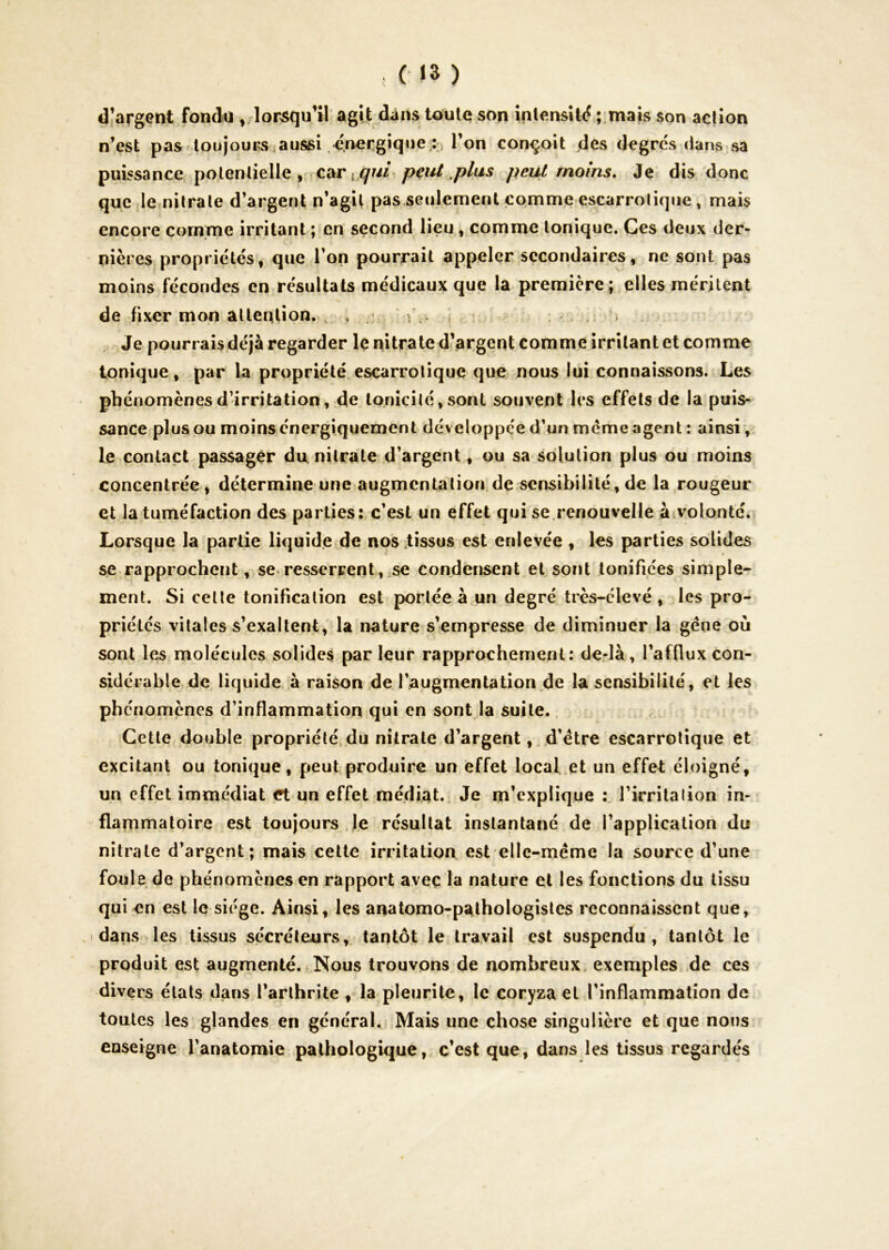 (■ >3 ) d’argent fondu ^ lorsqu’il agit dans toute son intensité ; mais son action n’est pas loujouns aussi énergique; l’on conçoit des degrés dans sa puissance potentielle, car j peut moins. Je dis donc que le nitrate d’argent n’agit pas seulement comme escarrolique, mais encore cornme irritant ; en second lieu ^ comme tonique. Ces deux der- nières propriétés, que l’on pourrait appeler secondaires, ne sont pas moins fécondes en résultats médicaux que la première; elles méritent de fixer mon attention. , . .« , Je pourrais déjà regarder le nitrate d’argent comme irritant et comme tonique, par la propriété escarrolique que nous lui connaissons. Les phénomènes d-irritation, de tonicité, sont souvent les effets de la puis- sance plus ou moins énergiquement développée d’un meme agent : ainsi > le contact passager du nitrate d’argent, ou sa solution plus ou moins concentrée, détermine une augmentation, de sensibilité, de la rougeur et la tuméfaction des parties: c’est un effet qui se.renouvelle à volonté. Lorsque la partie liquide de nos .tissus est enlevée , les parties solides se rapprochent, se resserrent,.se condensent et sont tonifiées simple- ment. Si celle tonification est portée à un degré très-clevé , les pro- priétés vitales s’exaltent, la nature s’empresse de diminuer la gène où sont les molécules solides par leur rapprochement; derlà, l’afflux con- sidérable de liquide à raison de l’augmentation de la sensibilité, et les phénomènes d’inflammation qui en sont la suite. Cette double propriété,du nitrate d’argent, d’étre escarrolique et excitant ou tonique, peut produire un effet local.et un effet éloigné, un effet immédiat et un effet médiat. Je m’explique l’irrita lion in- flammatoire est toujours Je résultat instantané de l’application du nitrate d’argent; mais celte irritation est ellc-mème la source d’une foule de phénomènes en rapport avec la nature et les fonctions du tissu qui en est le siège. Ainsi, les anatomo-pathologistes reconnaissent que, .-dans les tissus sécréteurs, tantôt le travail est suspendu, tantôt le produit est augmenté., Nous trouvons de nombreux, exemples de ces divers états dans l’arthrite , la pleurite, le coryza et l’inflammation de toutes les glandes en général. Mais une chose singulière et que nous enseigne l’anatomie pathologique, c’est que, dans les tissus regardés