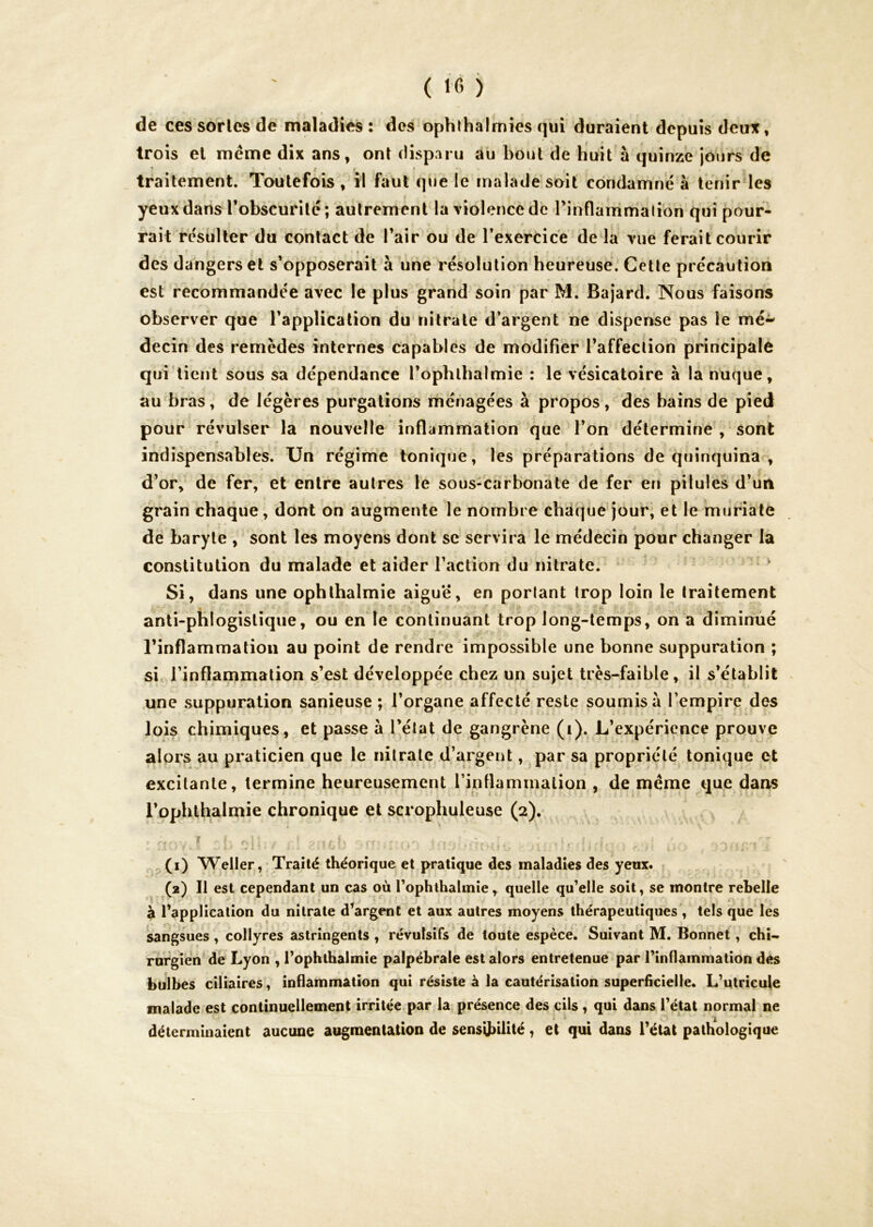 de ces sortes de maladies : des ophthairnies qui duraient depuis deux, trois et meme dix ans, ont disparu au bout de huit à quinze jours de traitement. Toutefois , il faut que le malade soit condamné à tenir les yeux dans l’obscurité ; autrement la violence de Tinflammalion qui pour- rait résulter du contact de l’air ou de l’exercice de la vue ferait courir des dangers et s’opposerait à une résolution heureuse. Cette précaution est recommandée avec le plus grand soin par M. Bajard. Nous faisons observer que l’application du nitrate d’argent ne dispense pas le mé- decin des remèdes internes capables de modifier l’affection principale qui lient sous sa dépendance l’ophlbalmie : le vésicatoire à la nuque, au bras, de légères purgations ménagées à propos, des bains de pied pour révulser la nouvelle inflammation que l’on détermine , sont indispensables. Un régime tonique, les préparations de quinquina , d’or, de fer, et entre autres le sous-carbonate de fer en pilules d’un grain chaque, dont on augmente le nombre chaque jour, et le muriaté de baryte , sont les moyens dont se servira le médecin pour changer la constitution du malade et aider l’action du nitrate. ’ Si, dans une ophthalmie aigue, en portant trop loin le traitement anti-phlogistique, ou en le continuant trop long-temps, on a diminué l’inflammation au point de rendre impossible une bonne suppuration ; si l’inflammation s’est développée chez un sujet très-faible, il s’établit une suppuration sanieuse ; l’organe affecté reste soumis à l’empire des lois chimiques, et passe à l’état de gangrène (i). L’expérience prouve alors au praticien que le nitrate d’argent, par sa propriété tonique et excitante, termine heureusement l’inflammation , de même que dans l’ophthalmie chronique et scrophuleuse (2), (1) Weller, Traité théorique et pratique des maladies des yeux. (2) Il est cependant un cas où Tophthalinie, quelle qu’elle soit, se montre rebelle à l’application du nitrate d’argent et aux autres moyens lhérapeuti<|ues , tels que les sangsues , collyres astringents , révulsifs de toute espèce. Suivant M. Bonnet, chU rnrgien de Lyon , l’ophthalmie palpébrale est alors entretenue par l’indammation des bulbes ciliaires, inflammation qui résiste à la cautérisation superficielle. L’utricule malade est continuellement irritée par la présence des cils, qui dans l’état normal ne déterminaient aucune augmentation de sensibilité, et qui dans l’état pathologique