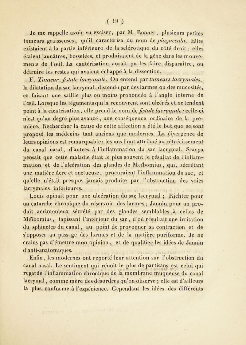 ( 29 ) Je me rappelle avoir vu exciser, par M. Bonnet, plusieurs petites tumeurs graisseuses, qu’il caracicrisa du nom (\q fjinguecula. Elles existaient à la partie inférieure de la sclérotique du côté droit; elles étaient jaun.âli'es,'bosselées,, et produisaient de la gène dans les mouve- ments de l’œil. La cautérisation aurait pu les faire disparaître, ou détruire les restes qui avaient échappé à la dissection. E. Tumeur, fislule lacrymale. On entend üirneurs lacrymales,, la dilatation du sac lacrymal, distendu par des larmes ou des mucosités, et faisant une saillie plus ou moins prononcée à l’angle interne de l’œil. Lorsque les téguments qui la recouvrent sont ulcérés et ne tendent pointa la cicatrisation , elle prend le nom àa fistule lacrymale ; coWe-cx n’est qu’un degré plus avancé, une conséquence ordinaire de la pre- mière. Rechercher la cause de cette affection a été, le but que se sont proposé les médecins tant anciens que modernes. La divergence de leurs opinions est remarquable: les uns l’ont attribué au rétrécissement du canal nasal, d’autres à l’inflammation du sac lacrymal. Scarpa s pensait que cette maladie, était le plus souvent le résultat de l’inflam- mation et de Tulcératian des glandes de Meïbomius, qui, sécrétant une matière âcre et onctueuse, procuraient l’inflammation du sac, et qu’elle n’était presque jamais produite par l’obstruction des voies lacrymales inférieures. Louis opinait pour une ulcération du sac lacrymal ; Richter pour un catarrhe chroni(]ue du réservoir des larmes ; Jannin pour un pro- duit acrimonieux sécrété par des glandes semblables^à celles de Méïbomius, tapissant l’intérieur du sac, d’où résullait une irritation du sphincter du canal, au point de provoquer sa contraction et de s’opposer au passage des larmes et de la matière puriforme. Je ne crains pas d’émettre mon opinjon , et de qualifier les idées de Jannin d’anti-analomiques. ^ ^ Enfin, les modernes ont reporté leur attention sur l’obstruction du canal nasal. Le sentiment qui réunit le plus de partisans est celui qui regarde l’inflammatjon chronique de la membrane muqueuse du canal lacrymal, comme mère des désordres qu’on observe ; elle est d’ailleurs la plus conforme à l’expérience. Cependant les idées des différents