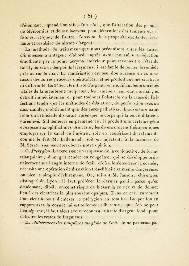 d’élonnant, quand Ton,sait, d’un côté, que l’altération des glandes de Méïbomius et du sac lacrymal peut déterminer des tumeurs et des fistules, et que, de l’autre, l’on connaît la propriété excitante, irri- tante et révulsive du nitrate d’argent. La méthode de traitement (]ue nous préconisons a sur les autres d’immenses avantages : d’abord, apres avoir poussé une injection émolliente par le point lacrymal inférieur pour reconnaître l’état du canal, du sac et des points lacrymaux, il est facile de porter le remède près ou sur le mal. La cautérisation est peu douloureuse en compa- raison des autres procédés opératoires , et ne produit aucune cicatrice ni difformité. En 3® lieu , le nitrate d’argent, en modifiant les propriétés vitales de la membrane muqueuse, les ramène à leur état normal , et détruit immédiatement et pour toujours l'obstacle ou la cause de l’af- fection ; tandis que les méthodes de dilatation, de perforation avec ou sans canule, n’obtiennent que des cures pallialives. L’ouverture natu- relle ou artificielle disparaît après que le corps (|ui la tenait dilatée a été enlevé. S’il demeure en permanence, il produit une cei taine gène et expose aux ophthalmies. Au reste , les divers moyens thérapeutiques employés sur le canal de l’urètre, soit en cautérisant directement, comme le fait M. Lallemand, soit en injectant, à la manière de M. Seire, viennent corroborer notre opinion. G. Ptérygion. L’excroissance variqueuse de la conjonctive, de forme triangulaire, d’un gris cendré ou rougeâtre, qui se développe ordi- nairement sur l’angle interne de l’œil, d’où elle s’étend sur la cornée, nécessite une opération de dissection très-difficile et meme dangereuse, ou bien le simple déchirement. Or, suivant M. Janson , chirurgien distingué de Lyon , il faut préférer le dernier parti , parce (]u’en disséquant, dit-il, on court ris(juc de blesser la cornée et de donner lieu à des cicatrices le plus souvent opacpies. Dans ce cas, rarement l’on vient à bout d’enlever le ptérygion en totalité. La portion en rapport avec la cornée lui est tellement adhérente , que l’on ne peut l’en séparer; il faut alors avoir recours au nitrate d’argent fondu pour détruire les restes de fragments. H. Adhérences des paupières au globe de VœiL Je ne parlerais pas