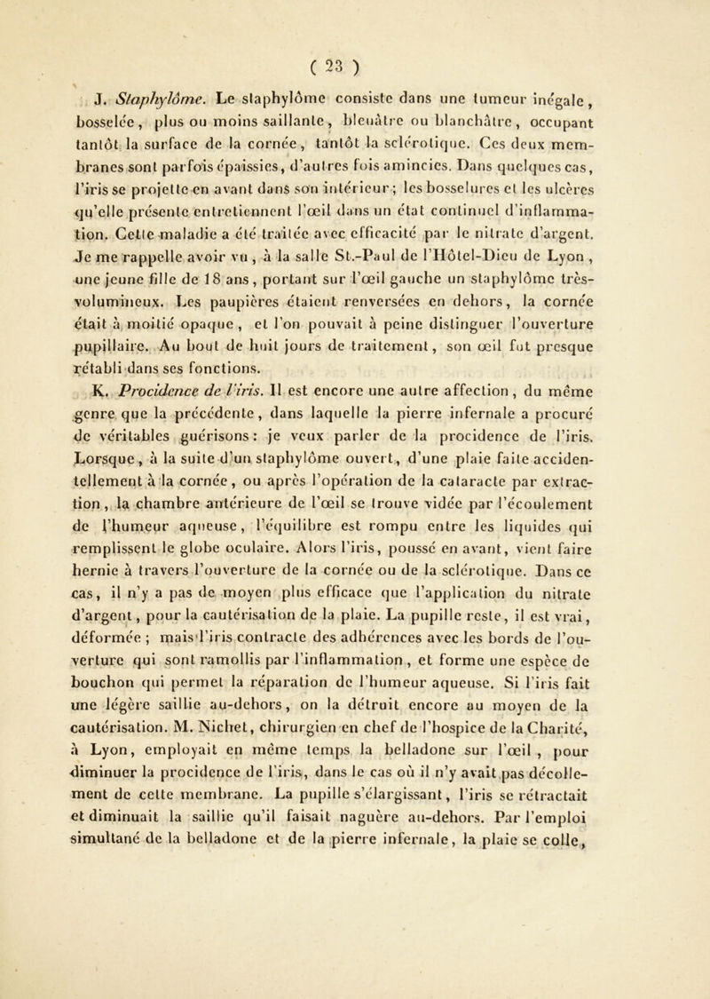 J. Slaphylôme, Le slaphylôme consiste dans une tumeur inégalé , bossele'e, plus ou moins saillante, bleuâtre ou blanchâtre, occupant tantôt, la surface de la cornée, tantôt la sclérotique. Ces deux mem- c branes-sont parfois épaissies, d’autres fois amincies. Dans quelques cas, l’iris se projette en avant dans son intérieur ; les bosselures et les ulcères qu’elle présente entretiennent l’œil dans un état continuel d’inflarnma- jtipn. Cette maladie a été traitée avec efficacité ,par le nitrate d’argent. Je me rappelle,avoir vu , à la salle St.-Paul de l’Hôtel-Dieu de Lyon , une jeune fille de 18 ans, portant sur l’œil gauche un staphylôrnc très- volumineux. Les paupières étaient renversées en dehors, la cornée était àj moitié opaque, et l’on pouvait à peine distinguer l’ouverture pupillaire.. Au bout de huit jours de traitement, son œil fut presque rétabli'dans ses fonctions. K, Procidence de IHris. Il est encore une autre affection , du même genre, que la précédente, dans laquelle la pierre infernale a procuré de véritables guérisons: je veux parler delà procidence de l’iris. Lorsque , à la suite d’un staphylôme ouvert, d’une plaie faite acciden- tellement,à la cornée, ou après l’opération de la cataracte par extrac- tion .chambre antérieure de l’œil se trouve vidée par l’écoulement de l’humeur aqueuse, l’équilibre est rompu entre les liquides qui remplissent le globe oculaire. Alors l’iris, poussé en avant, vient faire hernie à travers l’ouverture de la cornée ou de la sclérotique. Dans ce cas, il n’y a pas de -moyen plus efficace que l’application du nitrate d’argent, pour ta cautérisation de la plaie. La pupille reste, il est vrai, déformée ; maisd’iris contracte des adhérences avec les bords de l’ou- verture qui sont ramollis par l’inflammation , et forme une espèce de bouchon qui permet la réparation de l’humeur aqueuse. Si l’iris fait une légère saillie au-dehors, on la détruit encore au moyen de la cautérisation. M. Nichet, chirurgien en chef de l’hospice de la Charité, à Lyon, employait en même temps la belladone sur l’œil , pour diminuer la procidence de l’iris, dans le cas où il n’y avait,pas décolle- ment de cette membrane. La pupille s’élargissant, l’iris se rétractait et diminuait la saillie qu’il faisait naguère au-dehors. Par l’emploi simultané de la belladone et de la pierre infernale, la plaie se cpjle,,