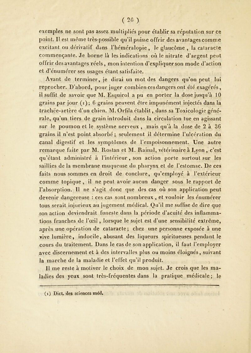 ( 20 ) exemples ne sont pas assez multiplies pour établir sa réputation sur ce point. Il est meme très-possible qu’il puisse offrir des avanlages comme excitant ou dérivatif dans l’héméralopie , le glaucome , la calaracle commençante. Je borne là les indications où le nitrate d’argent peut offrir des avantages réels, mon intention d’expliquer son mode d’action et d’énumérer ses usages étant satisfaite. Avant de terminer, je dirai un mot des dangers qu’on peut lui reprocher. D’abord, pour juger combien ces dangers ont été exagérés, il suffit de savoir que M. Esquirol a pu en porter la dose jusqu’à 10 grains par jour (i); 6 grains peuvent être impunément injectés dans la trachée-artère d’un chien. M. Orfila établit, dans sa Toxicologie géné- rale, qu’un tiers de grain introduit dans la circulation tue en agissant sur le poumon et le système nerveux , mais qu’à la dose de 2 à 36 grains il n’est point absorbé ; seulement il détermine ruicération du canal digestif et les symptômes de l’empoisonnement. Une autre remarque faite par M. Pvostan et M. Rainai, vétérinaire à Lyon , c’est qu’étant administré à l’intérieur , son action porte surtout sur les saillies de la membrane mu(|ucuse du pharynx et de l’estomac. De ces faits nous sommes en droit de conclure, qu’employé à l’extérieur comme topique , il ne peut avoir aucun danger sous le rapport de l’absorption. Il ne s’agit donc que des cas où son application peut devenir dangereuse : ces cas sont nombreux , et vouloir les énumérer tous serait injurieux au jugement médical. Qu’il me suffise de dire que son action deviendrait funeste dans la période d’acuité des inflamma- tions franches de l’œil, lorsque le sujet est d’une sensibilité extrême, après une opération de cataracte; chez une personne exposée à une vive lumière, indocile, abusant des liqueurs spiritueuses pendant le cours du traitement. Dans le cas de son application, il faut l’employer avec discernement et à des intervalles plus ou moins éloignés, suivant la marche de la maladie et l’effet qu’il produit. Il me reste à motiver le choix de mon sujet. Je crois que les ma- ladies des yeux sont très-fréquentes dans la pratique médicale ; le (i) Dict. des sciences méd.