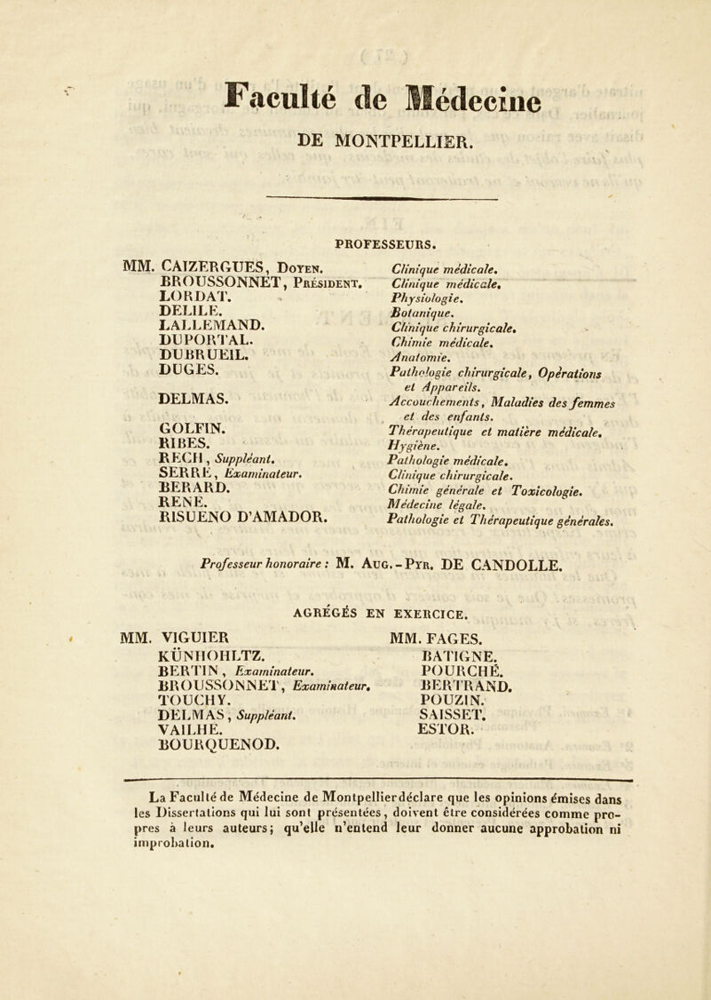 Faculté de Médecine DE MONTPELLIER. PROFESSEURS. MM. CAIZERGUES, Doyen. BROUSSONNET, Président. LO R DAT. DELIEE. LALLEMAND. DUPOIVIAL. DDBRUEIL. DÜGES. DELMAS. GOLFIN. RIRES. REÇU , Suppléant, SERRE, Examinateur, BERARD. RENE. RISUENO D’AMADOR. Clinique médicale. Clinique médicale. Physiologie, Botanique, Clinique chirurgicale. Chimie médicale. Anatomie, Pathologie chirurgicale t Opérations et Appareils, Accouchements, Maladies des femmes et des enfants. Thérapeutique et matière médicale. Hygiène. Pathologie médicale. Clinique chirurgicale. Chimie générale et Toxicologie, Médecine légale. Pathologie et Thérapeutique générales. Professeur honoraire : M. Aug.-Pyr, DE CANDOLLE. AGRÉGÉS EN EXERCICE. MM. VIGUIER KÜNHOHLTZ. BERTIN , Examinateur, BROUSSONNET, Examinateur, - TOUCHY. DELMAS, Suppléant, VAILHE. BOURQUENOD. MM. FAGES. BATIGNE. FOURCHÉ. BERIRAND. POUZIN. SAISSET. ESTOR. La Faculté de Médecine de Montpellierdéclare que les opinions émises dans les Dissertations qui lui sont présentées, doivent être considérées comme pro- pres à leurs auteurs; qu’elle n’entend leur donner aucune approbation ni improbation.