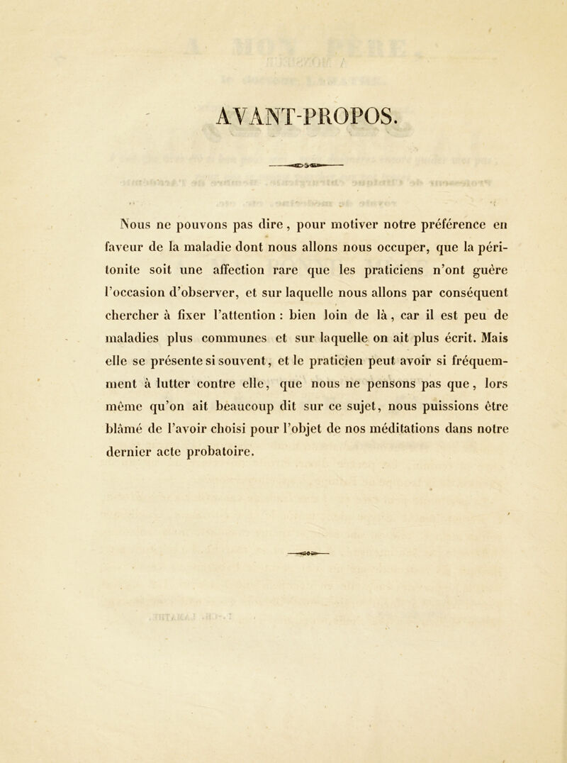 AVANT-PROPOS. ï '• I » * ■ Nous ne pouvons pas dire, pour motiver notre préférence en faveur de la maladie dont nous allons nous occuper, que la péri- tonite soit une affection rare que les praticiens n’ont guère l’occasion d’observer, et sur laquelle nous allons par conséquent t chercher à fixer l’attention : bien loin de là, car il est peu de maladies plus communes et sur laquelle on ait plus écrit. Mais elle se présente si souvent, et le praticien peut avoir si fréquem- ment à lutter contre elle, que nous ne pensons pas que, lors meme qu’on ait béaucoup dit sur ce sujet, nous puissions être blâmé de l’avoir choisi pour l’objet de nos méditations dans notre dernier acte probatoire.