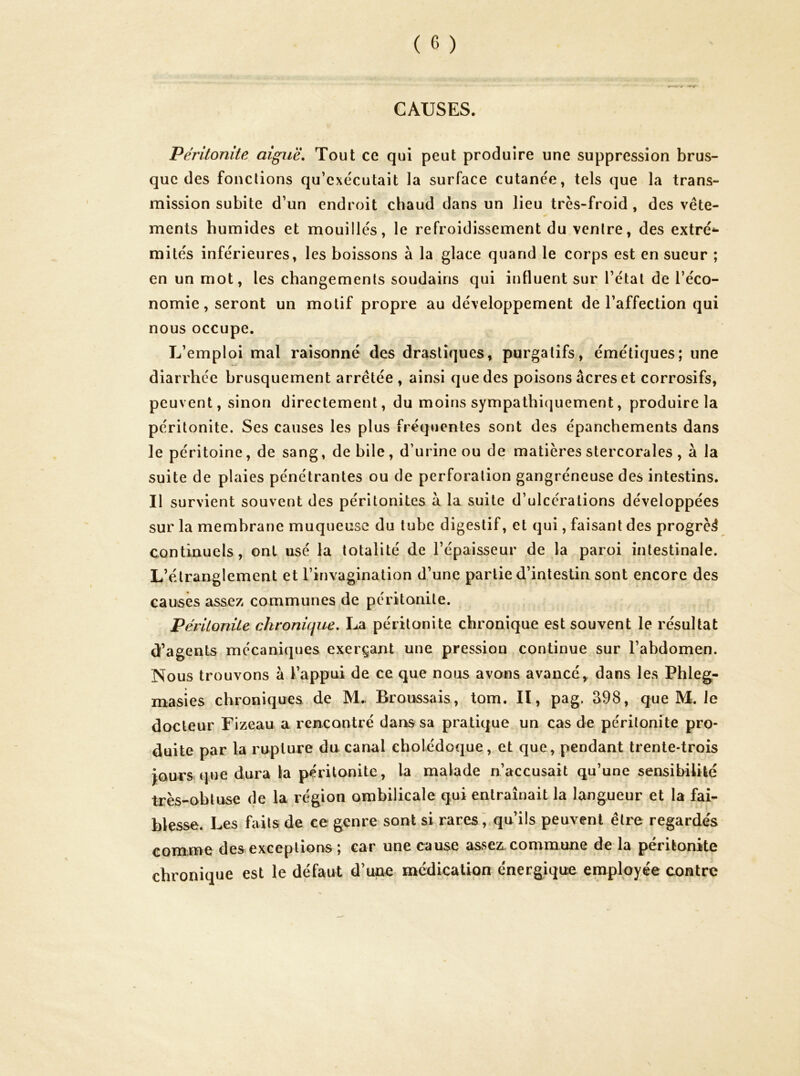 CAUSES. Péritonite aiguë. Tout ce qui peut produire une suppression brus- que des fondions qu’exe'cutait la surface cutance, tels que la trans- mission subite d’un endroit chaud dans un lieu très-froid , des vête- ments humides et mouillés, le refroidissement du ventre, des extré^- mités inférieures, les boissons à la glace quand le corps est en sueur ; en un mot, les changements soudains qui influent sur l’état de l’éco- nomie, seront un motif propre au développement de l’affection qui nous occupe. L’emploi mal raisonné des drastiques, purgatifs, émétiques; une diarrhée brusquement arrêtée , ainsi que des poisons âcres et corrosifs, peuvent, sinon directement, du moins sympathiquement, produire la péritonite. Ses causes les plus fréquentes sont des épanchements dans le péritoine, de sang, de bile, d’urine ou de matières stercorales, à la suite de plaies pénétrantes ou de perforation gangréneuse des intestins. Il survient souvent des péritonites à la suite d’ulcérations développées sur la membrane muqueuse du tube digestif, et qui, faisant des progrès continuels, ont usé la totalité de l’épaisseur de la paroi intestinale. L’étranglement et l’invagination d’une partie d’intestin sont encore des causes assez communes de péritonite. Péritonite chronique, I^a péritonite chronique est souvent le résultat df’agents mécaniques exerçant une pression continue sur l’abdomen. Nous trouvons à l’appui de ce que nous avons avancé,, dans les Phleg- masies chroniques de M.. Broussais, tom. II, pag. S98, que M. Je docteur rizeau a rencontré dans sa pratique un cas de péritonite pro- duite par la rupture du canal cholédoque, et que, pendant trente-trois jours que dura la péritonite, la malade n’accusait qu’une sensibilité très-obtuse de la région ombilicale qui entraînait la langueur et la fai- blesse. Les faits de ce genre sont si rares ', qu’ils peuvent être regardés comme des exceptions *, car une cause assez commune de la péritonite chronique est le défaut d’une médication énergique employée contre