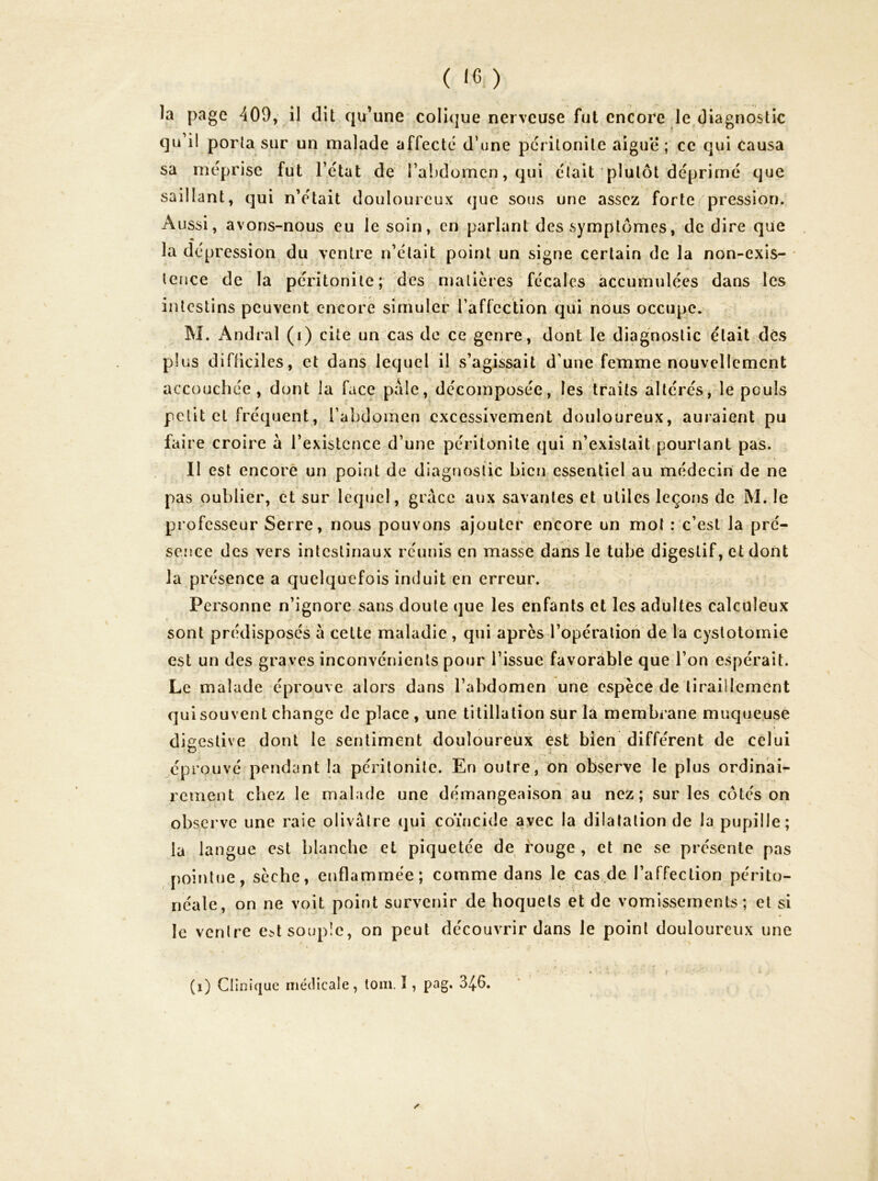 la page 409, il dit qu'une coIi(|ue nerveuse fut encore le diagnostic qu’il porta sur un malade affecté d’une péritonite aiguë ; ce qui Causa sa méprise fut l’état de l’abdomen, qui était plutôt déprimé que saillant, qui n’était douloureux que sous une assez forte pression. Aussi, avons-nous eu le soin, en parlant des symptômes, de dire que la dépression du ventre n’était point un signe certain de la non-exis- * tence de la péritonite; des matières fécales accumulées dans les intestins peuvent encore simuler l’affection qui nous occupe. M. Andral (i) cite un cas de ce genre, dont le diagnostic était des plus difficiles, et dans lequel il s’agissait d’une femme nouvellement accouchée , dont la face paie, décomposée, les traits altérés, le pouls petit et fréquent, l’abdomen excessivement douloureux, auraient pu faire croire à l’existence d’une péritonite qui n’existait pourtant pas. \ 11 est encore un point de diagnostic bien essentiel au médecin de ne pas oublier, et sur lequel, grâce aux savantes et utiles leçons de M. le professeur Serre, nous pouvons ajouter encore un mol : c’est la pré- sence des vers intestinaux réunis en masse dans le ttibë digestif, et dont la présence a quelquefois induit en erreur. Personne n’ignore sans doute que les enfants et les adultes calcüleux sont prédisposés a cette maladie , qui apres l’opération de la cystotomie est un des graves inconvénients pour l’issue favorable que l’on espérait. Le malade éprouve alors dans l’abdomen une espèce de tiraillement qui souvent change de place , une titillation sur la membrane muqueuse digestive dont le sentiment douloureux est bien différent de celui éprouvé pendant la pcrilonite. En outre, on observe le plus ordinai- rement chez le malade une démangeaison au nez; sur les côtés on observe une raie olivâtre qui coïncide avec la dilatation de la pupille; la langue est blanche et piquetée de rouge , et ne se présente pas pointue, sèche, enflammée; comme dans le cas de l’affection périto- néale, on ne voit point survenir de hoquets et de vomissements; et si le ventre e.Nt souple, on peut découvrir dans le point douloureux une