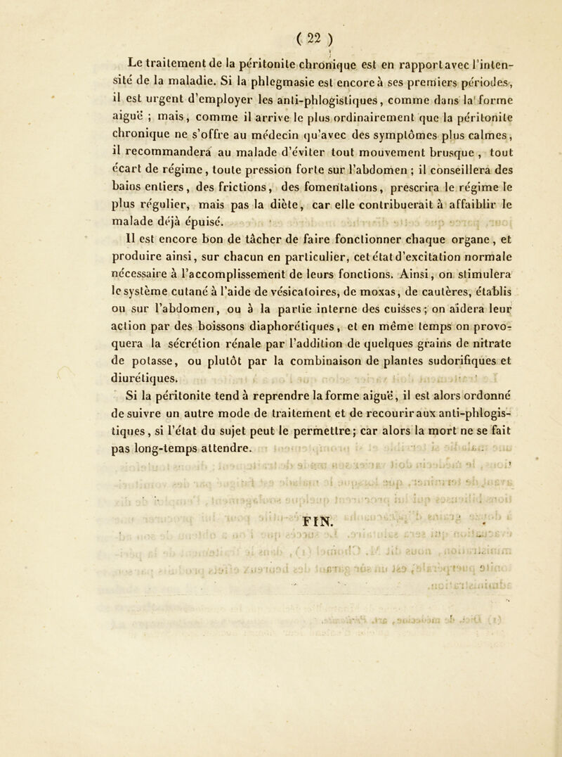 Le traitement de la péritonite chrôni(]ue est en rapport avec l’inten- sité de la maladie. Si la phlegmasie est encore à ses premiers périodes , il est urgent d’employer les anli-phlogistiques, comme dans la'forme aiguë ; mais, comme il arrive le plus ordinairement que la péritonite chronique ne s’offre au médecin qu’avec des symptômes plus calmes, il recommanderà au malade d’éviter tout mouvement brusque , tout écart de régime, toute pression forte sur l’abdomen ; il conseillera des bains entiers, des frictions, des fomentations, prescrira le régime le plus régulier, mais pas la diète, car elle contribuerait à affaiblir le malade déjà épuisé. . 11 est encore bon de tâcher de faire fonctionner chaque organe, et produire ainsi, sur chacun en particulier, cet état d’excitation normale nécessaire à l’accomplissement de leurs fonctions. Ainsi, on stimulera le système cutané à l’aide de vésicatoires, de moxas, de cautères, établis - ou sur l’abdomen, ou à la partie interne des cuisses ; on aidera leur action par des boissons diaphorétiques, et en même temps bn provo-: quera la sécrétion rénale par l’addition de quelques grains de nitrate de potasse, ou plutôt par la combinaison de plantes sudorifiques et diurétiques. Si la péritonite tend à reprendre la forme aiguë, il est alors ordonné de suivre un autre mode de traitement et de recourir aux anli-phlogis- liques, si l’état du sujet peut le permettre; car alors la mort ne se fait pas long-temps attendre. i - i f