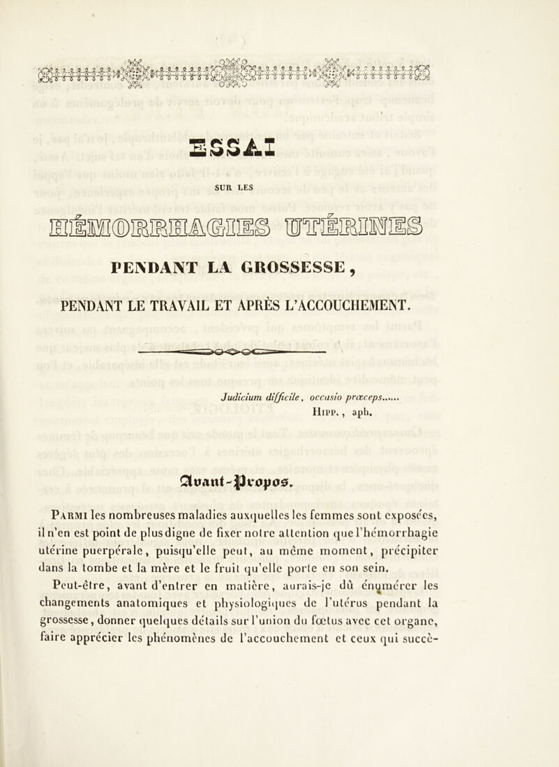 SUR LES ISIlSE®IEÎBIEÎÜ©nil f7 l Q m 1] D Ji PENDANT LA GROSSESSE, PENDANT LE TRAVAIL ET APRÈS L’ACCOUCHEMENT. Judicium difficile, occasio prœceps HiPP. , aph. Parmi les nombreuses maladies auxcjuelles les femmes sont cxpose'cs, il n’en est point de plusdigne de fixer noire attention que l’hemorrhagie utérine puerpérale, puis(|u’elle peut, au meme moment, précipiter dans la tombe et la mère et le fruit qu’elle porte en son sein. Peut-être, avant d’entrer en matière, aurais-je dii énumérer les changements anatomiques et physiologiipies de l’utérus pendant la grossesse, donner quelques détails sur l’union du fœtus avec cet organe, faire apprécier les phénomènes de l’accouchement et ceux qui succc-