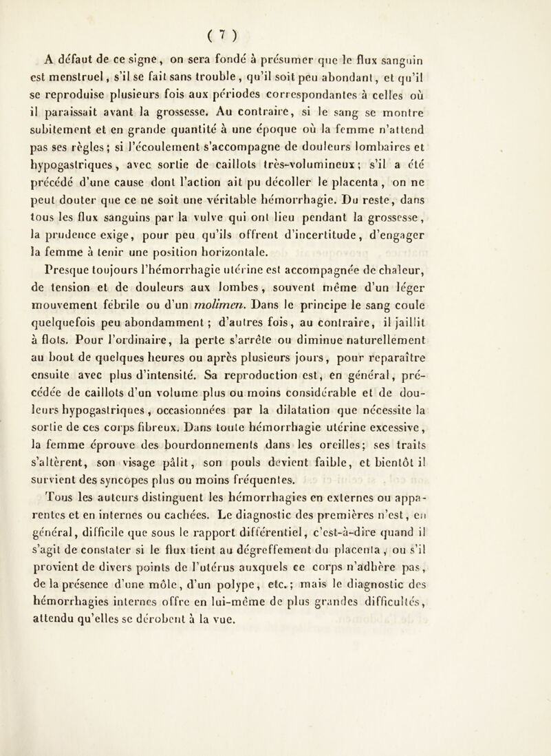 A defaut de ce signe, on sera fondé à présumer que le flux sanguin est menstruel, s’il se fait sans trouble , qu’il soit peu abondant, et qu’il se reproduise plusieurs fois aux périodes correspondantes à celles où il paraissait avant la grossesse. Au contraire, si le sang se montre subitement et en grande quantité à une époque où la femme n’attend pas ses réglés; si l’écoulement s’accompagne de douleurs lombaires et hypogastriques, avec sortie de caillots très-volumineux; s’il a été précédé d’une cause dont l’action ait pu décoller le placenta, on ne peut douter que ce ne soit une véritable hémorrhagie. Du reste, dans tous les flux sanguins par la vulve qui ont lieu pendant la grossesse, la prudence exige, pour peu qu’ils offrent d’incertitude, d’engager la femme à tenir une position horizontale. Presque toujours l’hémorrhagie utérine est accompagnée de chaleur, de tension et de douleurs aux lombes, souvent même d’un léger mouvement fébrile ou d’un molimen. Dans le principe le sang coule quelquefois peu abondamment ; d’autres fois, au contraire, il jaillit à flots. Pour l’ordinaire, la perte s’arrête ou diminue naturellement au bout de quelques heures ou apres plusieurs jours, pour reparaître ensuite avec plus d’intensité. Sa reproduction est, en général, pré- cédée de caillots d’un volume plus ou moins considérable et de dou- leurs hypogastriques , occasionnées par la dilatation que nécessite la sortie de ces corps fibreux. Dans toute hémorrhagie utérine excessive, la femme éprouve des bourdonnements dans les oreilles; ses traits s’altèrent, son visage pâlit, son pouls devient faible, et bientôt il survient des syncopes plus ou moins fréquentes. Tous les auteurs distinguent les hémorrhagies en externes ou appa- rentes et en internes ou cachées. Le diagnostic des premières n’est, en général, difficile que sous le rapport différentiel, c’est-â-dire quand il s’agit de constater si le flux tient au dégreffement du placenta , ou s’il provient de divers points de l’utérus auxquels ce corps n’adbère pas, de la présence d’une môle, d’un polype, etc. ; mais le diagnostic des hémorrhagies internes offre en lui-même de plus grandes difficultés, attendu qu’elles se dérobent â la vue.