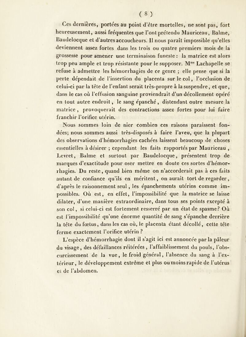 Ces dernières, portées au point d’étre mortelles, ne sont pas, fort heureusement, aussi fréquentes que Tout prétendu Mauriceau, Balme, Baudelocque et d’autres accoucheurs. Il nous paraît impossible qu’elles deviennent assez fortes dans les trois ou quatre premiers mois de la grossesse pour amener une terminaison funeste : la matrice est alors trop peu ample et trop résistante pour le supposer. M™® Lachapelle se refuse à admettre les hémorrhagies de ce genre ; elle pense que si la perte dépendait de l’insertion du placenta sur le col, l’occlusion de celui-ci par la tête de l’enfant serait très-propre à la suspendre, et que, dans le cas où l’effusion sanguine proviendrait d’un décollement opéré en tout autre endroit, le sang épanché , distendant outre mesure la matrice , provoquerait des contractions assez fortes pour lui faire franchir l’orifice utérin. Nous sommes loin de nier combien ces raisons paraissent fon- dées; nous sommes aussi très-disposés à faire l’aveu, que la plupart des observations d’hémorrhagies cachées laissent beaucoup de choses essentielles à désirer ; cependant les faits rapportés par Mauriceau , Levret, Balme et surtout par Baudelocque, présentent trop de marques d’exactitude pour oser mettre en doute ces sortes d’hémor- rhagies. Du reste, quand bien même on n’accorderait pas à ces faits autant de confiance qu’ils en méritent, on aurait tort de regarder, d’après le raisonnement seul, les épanchements utérins comme im- possibles. Où est, en effet, l’impossibilité que la matrice se laisse dilater, d’une manière extraordinaire, dans tous ses points excepté à son col, si celui-ci est fortement resserré par un état de spasme? Où est l’impossibilité qu’une énorme quantité de sang s’épanche derrière la tête du fœtus, dans les cas où, le placenta étant décollé, cette tête ferme exactement l’orifice utérin ? L’espèce d’hémorrhagie dont il s’agit ici est annoncée parla pâleur du visage, des défaillances réitérées , l’affaiblissement du pouls, l’obs- curcissement de la vue, le froid général, l’absence du sang à l’ex- térieur, le développement extrême et plus ou moins rapide de l’utérus Cl de l’abdomen.