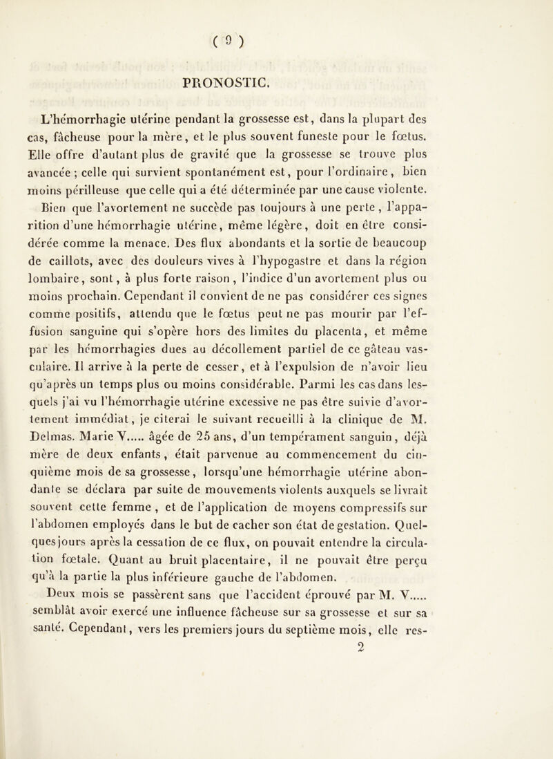 PRONOSTIC. L’hemorrhagie utérine pendant la grossesse est, dans la plupart des cas, fâcheuse pour la mère, et le plus souvent funeste pour le fœtus. Elle offre d’autant plus de gravité que la grossesse se trouve plus avancée ; celle qui survient spontanément est, pour l’ordinaire, bien moins périlleuse que celle qui a été déterminée par une cause violente. Bien que l’avortement ne succède pas toujours à une perte , l’appa- rition d’une hémorrhagie utérine, meme légère, doit en être consi- dérée comme la menace. Des flux abondants et la sortie de beaucoup de caillots, avec des douleurs vives à l’hypogastre et dans la région lombaire, sont, à plus forte raison , l’indice d’un avortement plus ou moins prochain. Cependant il convient de ne pas considérer ces signes comme positifs, attendu que le fœtus peut ne pas mourir par l’ef- fusion sanguine qui s’opère hors des limites du placenta, et même par les hémorrhagies dues au décollement partiel de ce gâteau vas- culaire. Il arrive â la perte de cesser, et à l’expulsion de n’avoir lieu qu’après un temps plus ou moins considérable. Parmi les cas dans les- quels j’ai vu l’hémorrhagie utérine excessive ne pas être suivie d’avor- tement immédiat, je citerai le suivant recueilli â la clinique de M. Delmas. Marie V âgée de 25 ans, d’un tempérament sanguin , déjà mère de deux enfants, était parvenue au commencement du cin- quième mois de sa grossesse, lorsqu’une hémorrhagie utérine abon- dante se déclara par suite de mouvements violents auxquels se livrait souvent celte femme , et de l’application de moyens compressifs sur l’abdomen employés dans le but de cacher son état de gestation. Quel- ques jours après la cessation de ce flux, on pouvait entendre la circula- tion fœtale. Quant au bruit placentaire, il ne pouvait être perçu qu’â la partie la plus inférieure gauche de l’abdomen. Deux mois se passèrent sans que l’accident éprouvé par M. V semblât avoir exercé une influence fâcheuse sur sa grossesse et sur sa santé. Cependant, vers les premiers jours du septième mois, elle res- 2