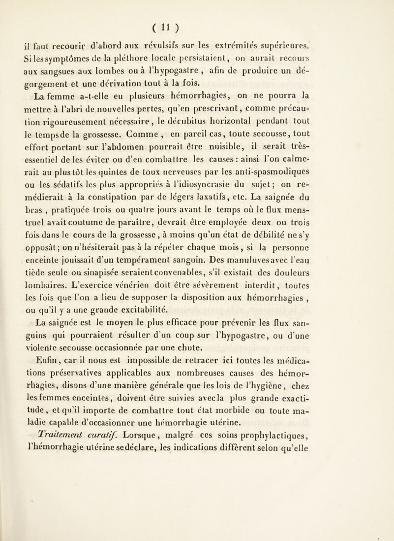 il faut recouiîr d’abord aux révulsifs sur les extrcmilcs supc'ricures. Si lessymptômes de la pléthore locale {)crsislaient, on aurait recours aux sangsues aux lombes ou à Thypogaslre , afin de produire un dé- gorgement et une dérivation tout à la fois. La femme a-t-elle eu plusieurs hémorrhagies, on ne pourra la mettre à l’abri de nouvelles pertes, qu’en prescrivant, comme précau- tion rigoureusement nécessaire, le décubilus horizontal pendant tout le tempsde la grossesse. Comme , en pareil cas, toute secousse, tout effort portant sur l’abdomen pourrait être nuisible, il serait très- essentiel de les éviter ou d’en combattre les causes: ainsi l’on calme- rait au plus tôt les quintes de toux nerveuses par les anti-spasmodiques ou les sédatifs les plus appropriés à l’idiosyncrasie du sujet ; on re- médierait à la constipation par de légers laxatifs, etc. La saignée du bras , pratiquée trois ou quatre jours avant le temps où le flux mens- truel avait coutume de paraître, devrait être employée deux ou trois fois dans le cours de la grossesse, à moins qu’un état de débilité ne s’y opposât ; on n’hésiterait pas à la répéter chaque mois, si la personne enceinte jouissait d’un tempérament sanguin. Des manuluvesavec l’eau tiède seule ou sinapisée seraient convenables, s’il existait des douleurs lombaires. L’exercice vénérien doit être sévèrement interdit, toutes les fois que l’on a lieu de supposer la disposition aux hémorrhagies , ou qu’il y a une grande excitabilité. La saignée est le moyen le plus efficace pour prévenir les flux san- guins qui pourraient résulter d’un coup sur l’hypogastre, ou d’une violente secousse occasionnée par une chute. Enfin, car il nous est impossible de retracer ici toutes les médica- tions préservatives applicables aux nombreuses causes des hémor- rhagies, disons d’une manière générale que les lois de l’hygiène, chez les femmes enceintes, doivent être suivies avec la plus grande exacti- tude, et qu’il importe de combattre tout état morbide ou toute ma- ladie capable d’occasionner une hémorrhagie utérine. Traitement curatif. Lorsque, malgré ces soins prophylactiques, l’hémorrhagie utérine sedéclare, les indications diffèrent selon qu’elle