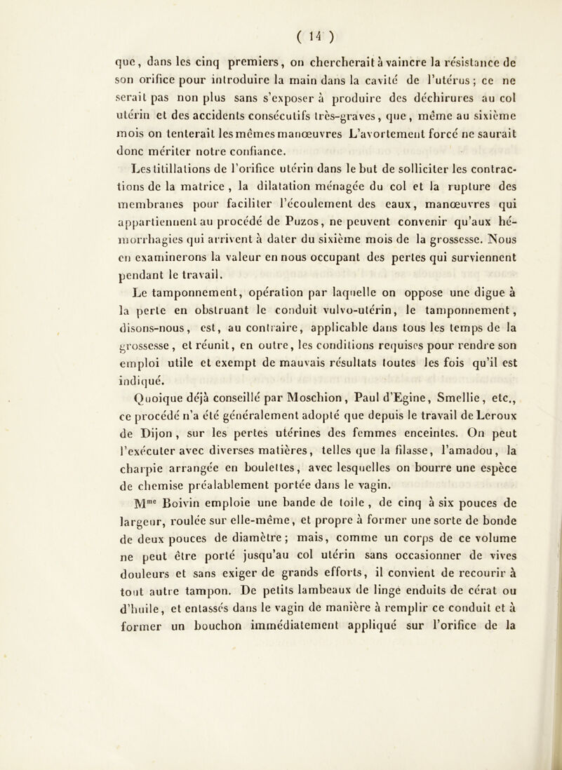 que, dans les cinq premiers, on chercherait à vaincre la résistance de son orifice pour introduire la main dans la cavité de Tutérus ; ce ne serait pas non plus sans s’exposer à produire des déchirures au col utérin et des accidents consécutifs très-graves, que, meme au sixième mois on tenterait les memes manœuvres L’avortement forcé ne saurait donc mériter notre confiance. Les titillations de l’orifice utérin dans le but de solliciter les contrac- tions de la matrice , la dilatation ménagée du col et la rupture des membranes pour faciliter l’écoulement des eaux, manœuvres qui appartiennent au procédé de Puzos, ne peuvent convenir qu’aux hé- morrhagies qui arrivent à dater du sixième mois de la grossesse. Nous en examinerons la valeur en nous occupant des pertes qui surviennent pendant le travail. Le tamponnement, opération par laquelle on oppose une digue à la perte en obstruant le conduit vulvo-utérin, le tamponnement, disons-nous, est, au contîaire, applicable dans tous les temps de la grossesse , et réunit, en outre, les conditions requises pour rendre son emploi utile et exempt de mauvais résultats toutes les fois qu’il est indiqué. Quoique déjà conseillé par Moschion, Paul d’Egine, Smellie, etc., ce procédé n’a été généralement adopté que depuis le travail de Leroux de Dijon , sur les pertes utérines des femmes enceintes. On peut l’exécuter avec diverses matières, telles que la filasse, l’amadou, la charpie arrangée en boulettes, avec lesquelles on bourre une espèce de chemise préalablement portée dans le vagin. ]\jme £oivin emploie une bande de toile , de cinq à six pouces de largeur, roulée sur elle-même, et propre à former une sorte de bonde de deux pouces de diamètre; mais, comme un corps de ce volume ne peut être porté jusqu’au col utérin sans occasionner de vives douleurs et sans exiger de grands efforts, il convient de recourir à tout autre tampon. De petits lambeaux de linge enduits de cérat ou d’huile, et entassés dans le vagin de manière à remplir ce conduit et à former un bouchon immédiatement appliqué sur l’orifice de la