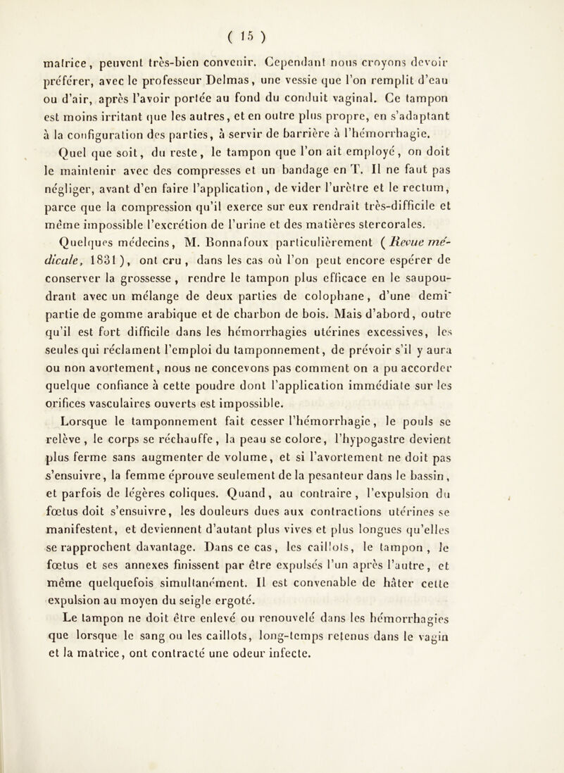 tnalrice, peuvent très-bien convenir. Cependant nous croyons devoir prc'ferer, avec le professeur Delmas, une vessie que Ton remplit d’eau ou d’air, après l’avoir porle'e au fond du conduit vaginal. Ce tampon est moins irritant (]ue les autres, et en outre plus propre, en s’adaptant à la cofifiguralion des parties, à servir de barrière à l’hcmorrhagie. Quel que soit, du reste, le tampon que l’on ait employé', on doit le maintenir avec des compresses et un bandage en T. Il ne faut pas négliger, avant d’en faire l’application, de vider l’uretre et le rectum, parce que la compression qu’il exerce sur eux rendrait très-difficile et meme impossible l’excrétion de l’urine et des matières stercorales. Quelques médecins, M. Bonnafoux particulièrement Revue mé' dicale, 1831 ), ont cru , dans les cas où l’on peut encore espérer de conserver la grossesse , rendre le tampon plus efficace en le sa upou- drant avec un mélange de deux parties de colophane, d’une demi* partie de gomme arabique et de charbon de bois. Mais d’abord, outre qu’il est fort difficile dans les hémorrhagies utérines excessives, les seules qui réclament l’emploi du tamponnement, de prévoir s’il y aura ou non avortement, nous ne concevons pas comment on a pu accorder quelque confiance à cette poudre dont l’application immédiate sur les orifices vasculaires ouverts est impossible. Lorsque le tamponnement fait cesser l’hémorrhagie, le pouls se relève , le corps se réchauffe, la peau se colore, l’hypogastre devient plus ferme sans augmenter de volume, et si l’avortement ne doit pas s’ensuivre, la femme éprouve seulement de la pesanteur dans le bassin , et parfois de légères coliques. Quand, au contraire, l’expulsion du fœtus doit s’ensuivre, les douleurs dues aux contractions utérines se manifestent, et deviennent d’autant plus vives et plus longues qu’elles se rapprochent davantage. Dans ce cas, les caillots, le tampon. Je fœtus et ses annexes finissent par être expulsés l’un après l’autre, et même quelquefois simultanément. Il est convenable de hâter cette expulsion au moyen du seigle ergoté. Le tampon ne doit être enlevé ou renouvelé dans les hémorrhagies que lorsque le sang ou les caillots, long-temps retenus dans le vagin et la matrice, ont contracté une odeur infecte.