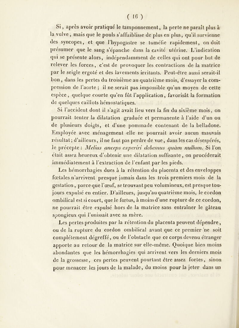 SI, après avoir pratiqué le tamponnement, la perle ne paraît plus à la vulve , mais que le pouls s’affaiblisse de plus en plus, qu’il survienne des syncopes, et que l’hypogastre se tuméfie rapidement, on doit présumer que le sang s’épanche dans la cavité utérine. L’indication qui se présente alors, indépendamment de celles qui ont pour but de relever les forces, c’est de provoquer les contractions de la matrice par le seigle ergoté et des lavements irritants. Peut-être aussi serait-il bon , dans les pertes du troisième au quatrième mois, d’essayer la com- pression de l’aorte ; il ne serait pas impossible qu’un moyen de cette espèce , quelque courte qu’en fût l’application, favorisât la formation de quelques caillots hémostatiques. Si l’accident dont il s’agit avait lieu vers la fin du sixième mois, on pourrait tenter la dilatation graduée et permanente à l’aide d’un ou de plusieurs doigts, et d’une pommade contenant de la belladone. Employée avec ménagement elle ne pourrait avoir aucun mauvais résultat ; d’ailleurs, il ne faut pas perdre de vue, dans les cas désespérés, le précepte : MeUus anceps experiri debernus quàm nullum. Si l’on était assez heureux d’obtenir une dilatation suffisante, on procéderait immédiatement â l’extraction de l’enfant par les pieds. Les hémorrhagies dues à la rétention du placenta et des enveloppes fœtales n’arrivent presque jamais dans les trois premiers mois de la gestation, parce que l’œuf, se trouvant peu volumineux, est presque tou- jours expulsé en entier. D’ailleurs, jusqu’au quatrième mois, le cordon ombilical est si court, que le fœtus, à moins d’une rupture de ce cordon, ne pourrait être expulsé hors de la matrice sans entraîner le gâteau spongieux qui l’unissait avec sa mère. Les pertes produites par la rétention du placenta peuvent dépendre , ou de la rupture du cordon ombilical avant que ce premier ne soit complètement dégreffé, ou de l’obstacle que ce corps devenu étranger apporte au retour de la matrice sur elle-même. Quoique bien moins abondantes que les hémorrhagies qui arrivent vers les derniers mois de la grossesse, ces pertes peuvent pourtant être assez fortes, sinon pour menacer les jours de la malade, du moins pour la jeter dans un