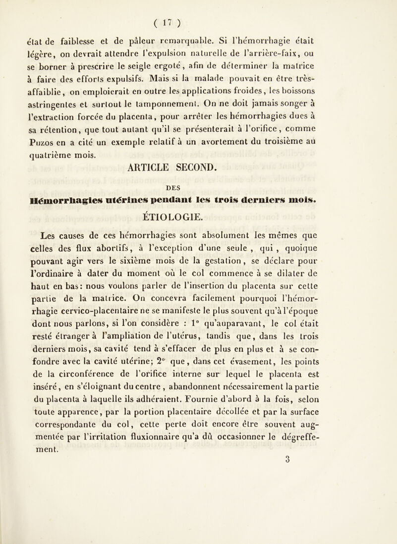 état de faiblesse et de pâleur remarquable. Si rhemorrhagie était légère, on devrait attendre l’expulsion naturelle de rarrière-faix, ou se borner à prescrire le seigle ergoté, afin de déterminer la malrice à faire des efforts expulsifs. Mais si la malade pouvait en être très- affaiblie, on emploierait en outre les applications froides, les boissons astringentes et surtout le tamponnement. On ne doit jamais songer à l’extraction forcée du placenta, pour arrêter les hémorrhagies dues à sa rétention, que tout autant qu’il se présenterait à l’orifice, comme Pijzos en a cité un exemple relatif à un avortement du troisième au quatrième mois. ARTICLE SECOND. DES Hémorrliagleüi utérines pendant les trois derniers mois. ÉTIOLOGIE. Les causes de ces hémorrhagies sont absolument les mêmes que celles des flux abortifs, à l’exception d’une seule, qui, quoique pouvant agir vers le sixième mois de la gestation, se déclare pour l’ordinaire à dater du moment où le col commence à se dilater de haut en bas: nous voulons parler de l’insertion du placenta sur cette partie de la matrice. On concevra facilement pourquoi l’hémor- rhagie cervico-placentaire ne se manifeste le plus souvent qu’à l’époque dont nous parlons, si l’on considère : 1° qu’auparavant, le col était resté étranger à l’ampliation de l’utérus, tandis que, dans les trois derniers mois, sa cavité tend à s’effacer de plus en plus et à se con- fondre avec la cavité utérine; 2° que, dans cet évasement, les points de la circonférence de l’orifice interne sur lequel le placenta est inséré, en s’éloignant du centre , abandonnent nécessairement la partie du placenta à laquelle ils adhéraient. Fournie d’abord à la fois, selon toute apparence, par la portion placentaire décollée et par la surface correspondante du col, cette perte doit encore être souvent aug- mentée par l’irritation fluxionnaire qu’a dû occasionner le dégreffe- ment. 3