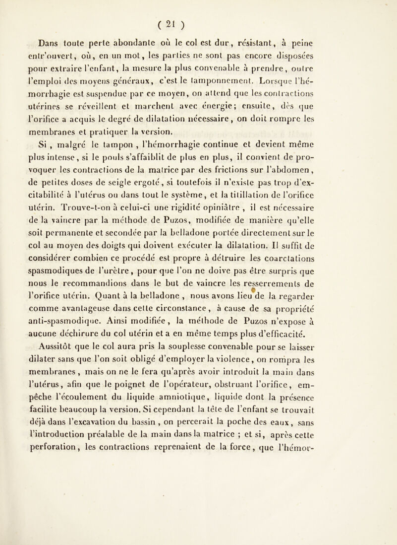 Dans toute perte abondante où le col est dur, résistant, à peine enlr’ouvert, où, en un mot, les parties ne sont pas encore disposées pour extraire renfant, la mesure la plus convenable à prendre, outre l’emploi des moyens généraux, c’est le tamponnement. Loisquc l’hé- morrhagie est suspendue par ce moyen, on attend (jue les contractions utérines se réveillent et marchent avec énergie; ensuite, dès que l’orifice a acquis le degré de dilatation nécessaire, on doit rompre les membranes et pratiquer la version. Si , malgré le tampon , l’hémorrhagie continue et devient même plus intense, si le pouls s’affaiblit de plus en plus, il convient de pro- voquer les contractions de la matrice par des frictions sur l’abdomen , de petites doses de seigle ergoté, si toutefois il n’existe pas trop d’ex- citabilité à l’utérus ou dans tout le système, et la titillation de l’orifice utérin. Trouve-l-on a celui-ci une rigidité opiniâtre , il est nécessaire de la vaincre par la méthode de Puzos, modifiée de manière qu’elle soit permanente et secondée par la belladone portée directement sur le col au moyen des doigts qui doivent exécuter la dilatation. II suffit de considérer combien ce procédé est propre â détruire les coarctations spasmodiques de l’urètre, pour que l’on ne doive pas être surpris que nous le recommandions dans le but de vaincre les resserrements de l’orifice utérin. Quant â la belladone , nous avons lieu de la regarder comme avantageuse dans celte circonstance, à cause de sa propriété anti-spasmodique. Ainsi modifiée , la méthode de Puzos n’expose à aucune déchirure du col utérin et a en même temps plus d’efficacité. Aussitôt que le col aura pris la souplesse convenable pour se laisser dilater sans que l’on soit obligé d’employer la violence, on rompra les membranes , mais on ne le fera qu’après avoir introduit la main dans l’utérus, afin que le poignet de l’opérateur, obstruant l’orifice, em- pêche l’écoulement du liquide amnioti(]ue, liquide dont la présence facilite beaucoup la version. Si cependant la tête de l’enfant se trouvait déjà dans l’excavation du bassin , on percerait la poche des eaux, sans l’introduction préalable de la main dans la matrice ; et si, après cette perforation, les contractions reprenaient de la force, que l’hémor-