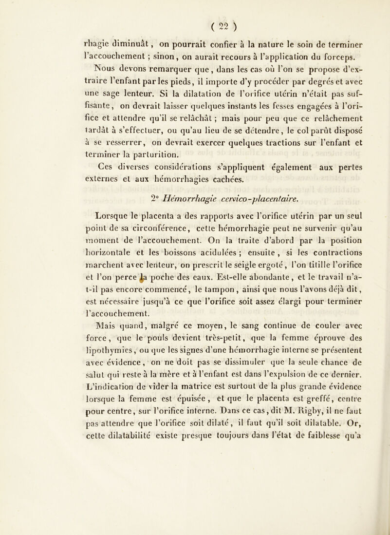 rhagie diminuât, on pourrait confier à la nature le soin de terminer raccouchement ; sinon, on aurait recours à l’application du forceps. Nous devons remarquer que, dans les cas où l’on se propose d’ex- traire l’enfant par les pieds, il importe d’y procéder par degrés et avec une sage lenteur. Si la dilatation de l’orifice utérin n’élait pas suf- fisante, on devrait laisser quelques instants les fesses engagées à l’ori- fice et attendre qu’il se relâchât ; mais pour peu que ce relâchement tardât à s’effectuer, ou qu’au lieu de se détendre, le col parût disposé à se resserrer, on devrait exercer quelques tractions sur l’enfant et terminer la parturition* Ces diverses considérations s’appliquent également aux pertes externes et aux hémorrhagies cachées. 2® Hémorrhagie cervico^placentaire. Lorsque le placenta a des rapports avec l’orifice utérin par un seul point de sa circonférence, celte hémorrhagie peut ne survenir qu’au moment de l’accouchement. On la traite d’abord par la position horizontale et les boissons acidulées ; ensuite , si les contractions marchent avec lenteur, on prescrit le seigle ergoté, l’on titille l’orifice et l’on perce’^a poche des eaux. Est-elle abondante, et le travail n’a- t-il pas encore commencé, le tampon , ainsi que nous l’avons déjà dit, est nécessaire jusqu’à ce que l’orifice soit assez élargi pour terminer l’accouchement. Mais quand, malgré ce moyen, le sang continue de couler avec force, que le'pouls devient très-petit, que la femme éprouve des lipothymies, ou que les signes d’une hémorrhagie interne se présentent avec évidence, ' on ne doit pas se dissimuler que la seule chance de salut qui reste à la mère et à l’enfant est dans l’expulsion de ce dernier. L’indication de vider la matrice est surtout de la plus grande évidence lorsque la femme est épuisée, et que le placenta est greffé, centre pour centre, sur l’orifice interne. Dans ce cas, dit M. Rigby, il ne faut pas attendre que l’orifice soit dilaté, il faut qu’il soit dilatable. Or, cette dilatabilité existe presque toujours dans l’état de faiblesse qu’a