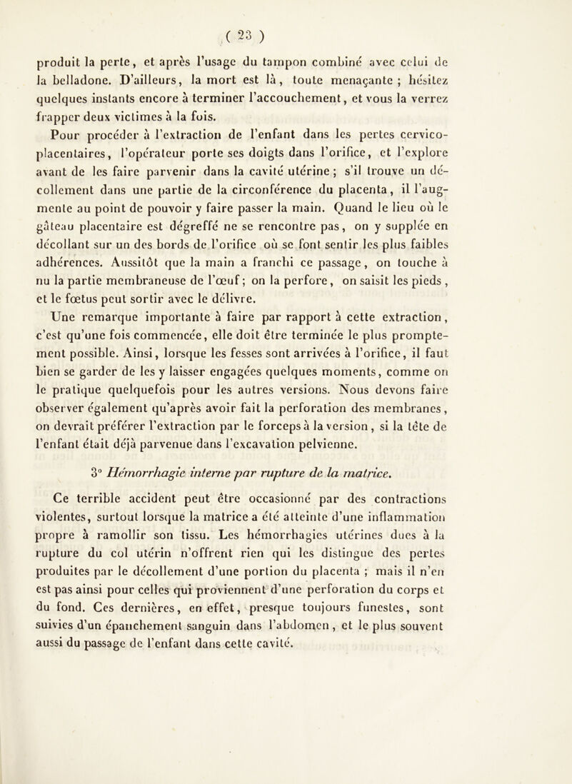 produit la perte, et après l’usage du tampon combiné avec celui de la belladone. D’ailleurs, la mort est là, toute menaçante; hésitez quelques instants encore à terminer l’accouchement, et vous la verrez frapper deux victimes à la fois. Pour procéder à rextractioii de l’enfant dans les pertes cervico- placentaires, l’opérateur porte ses doigts dans l’orifice, et l’explore avant de les faire parvenir dans la cavité utérine ; s’il trouve un dé- collement dans une partie de la circonférence du placenta, il l’aug- mente au point de pouvoir y faire passer la main. Quand le lieu où le gâteau placentaire est dégreffé ne se rencontre pas, on y supplée en décollant sur un des bords de l’orifice où se font sentir les plus faibles adhérences. Aussitôt que la main a franchi ce passage, on touche à nu la partie membraneuse de l’œuf ; on la perfore, on saisit les pieds , et le fœtus peut sortir avec le délivre. Une remarque importante à faire par rapport à cette extraction, c’est qu’une fois commencée, elle doit être terminée le plus prompte- ment possible. Ainsi, lorsque les fesses sont arrivées à l’orifice, il faut bien se garder de les y laisser engagées quelques moments, comme on le pratique quelquefois pour les autres versions. Nous devons faire observer également qu’après avoir fait la perforation des membranes , on devrait préférer l’extraction par le forceps à la version , si la tête de l’enfant était déjà parvenue dans l’excavation pelvienne. 3® Hémorrhagie interne par rupture de la matrice. Ce terrible accident peut être occasionné par des contractions violentes, surtout lorsque la matrice a été atteinte d’une inflammation propre à ramollir son tissu. Les hémorrhagies utérines dues à la rupture du col utérin n’offrent rien qui les distingue des pertes produites par le décollement d’une portion du placenta ; mais il n’en est pas ainsi pour celles qui proviennent d’une perforation du corps et du fond. Ces dernières, en effetpresque toujours funestes, sont suivies d’un épanchement sanguin dans l’abdomen , et le plus souvent aussi du passage de l’enfant dans cette cavité.