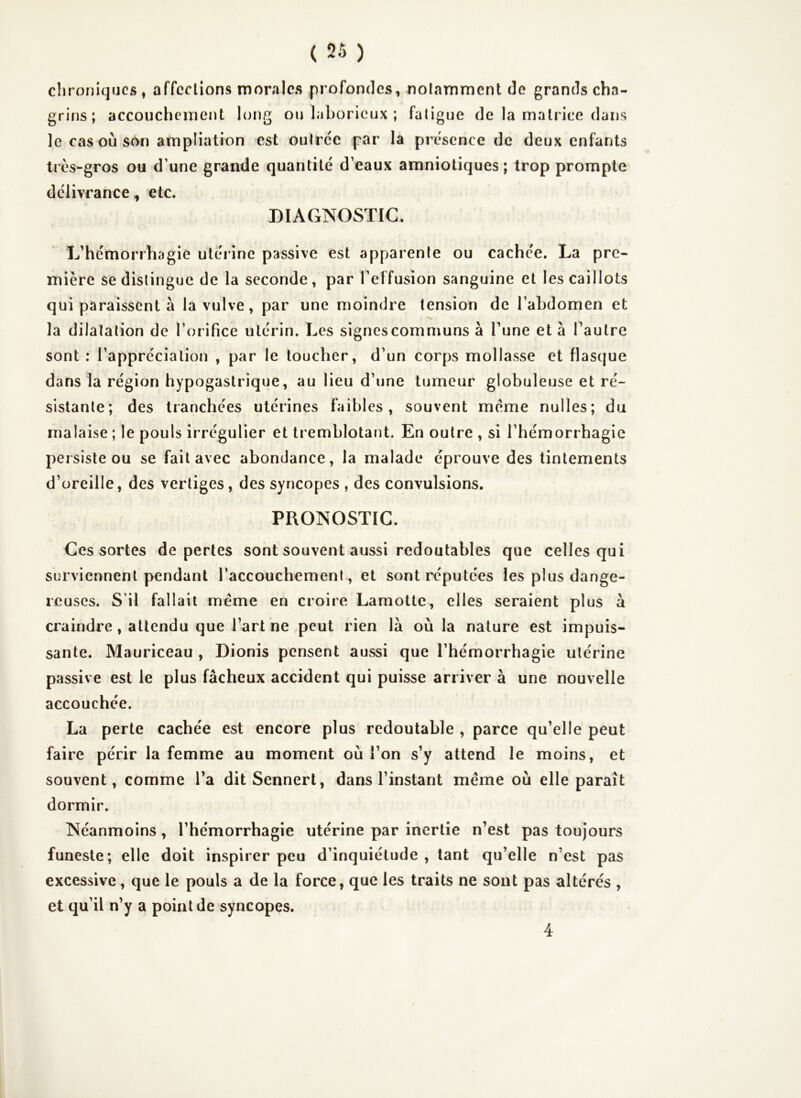 chroniques, affections morales profondes, notamment de grands cha- grins; accouchement long ou laborieux ; fatigue de la matrice dans le cas où son ampliation est outre'e par la présence de deux enfants très-gros ou d’une grande quantité d’eaux amniotiques; trop prompte délivrance, etc. DIAGNOSTIC. L’hémorrhagie utérine passive est apparente ou cachée. La pre- mière se distingue de la seconde, par l’effusion sanguine et les caillots qui paraissent à la vulve, par une moindre tension de l’abdomen et la dilatation de l’orifice utérin. Les signes communs à l’une et à l’autre sont : l’appréciation , par le toucher, d’un corps mollasse et flasque dans la région hypogastrique, au lieu d’une tumeur globuleuse et ré- sistante; des tranchées utérines faibles, souvent meme nulles; du malaise ; le pouls irrégulier et tremblotant. En outre , si l’hémorrhagie persiste ou se fait avec abondance, la malade éprouve des tintements d’oreille, des vertiges, des syncopes , des convulsions. PRONOSTIC. Ces sortes de pertes sont souvent aussi redoutables que celles qui surviennent pendant l’accouchement , et sont réputées les plus dange- reuses. S’il fallait meme en croire Lamotte, elles seraient plus à craindre, attendu que l’art ne peut rien la où la nature est impuis- sante. Mauriceau , Dionis pensent aussi que l’hémorrhagie utérine passive est le plus fâcheux accident qui puisse arriver à une nouvelle accouchée. La perte cachée est encore plus redoutable , parce qu’elle peut faire périr la femme au moment où l’on s’y attend le moins, et souvent, comme l’a ditSennerl, dans l’instant même où elle paraît dormir. Néanmoins, l’hémorrhagie utérine par inertie n’est pas toujours funeste; elle doit inspirer peu d’inquiétude , tant qu’elle n’est pas excessive, que le pouls a de la force, que les traits ne sont pas altérés , et qu’il n’y a point de syncopes. 4