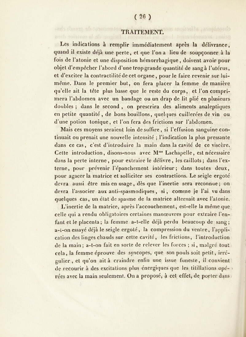 TRAITEMENT. Les indications à remplir immédiatement après la délivrance, quand il existe déjà une perle, et que Ton a lieu de soupçonner à la fois de l’atonie et une disposition hémorrhagique, doiv ent avoir pour objet d’empécher l’abord d’une trop grande quantité de sang à l’utérus, et d’exciter la contractilité de cet organe, pour le faire revenir sur lui- méme. Dans le premier but, on fera placer la femme de manière qu’elle ait la tête plus basse que le reste du corps, et l’on compri- mera l’abdomen avec un bandage ou un drap de lit plié en plusieurs doubles ; dans le second , on prescrira des aliments analeptiques en petite quantité, de bons bouillons, quelques cuillerées de vin ou d’une potion tonique, et l’on fera des frictions sur l’abdomen. Mais ces moyens seraient loin de suffire, si l’effusion sanguine con- tinuait ou prenait une nouvelle intensité ; l’indication la plus pressante dans ce cas, c’est d’introduire la main dans la cavité de ce viscère. Celte introduction, disons-nous avec M™® Lachapelle, est nécessaire dans la perte interne, pour extraire le délivre, les caillots; dans l’ex- terne, pour prévenir l’épanchement intérieur; dans toutes deux, pour agacer la matrice et solliciter ses contractions. Le seigle ergoté devra aussi être mis en usage, dès que l’inertie sera reconnue; on devra l’associer aux anti-spasmodiques, si, comme je l’ai vu dans quelques cas, un état de spasme de la matrice alternait avec l’atonie. L’inertie de la matrice, après l’accouchement, est-elle la même que celle qui a rendu obligatoires certaines manœuvres pour extraire l’en- fant et le placenta ; la femme a-t-elle déjà perdu beaucoup de sang; a-l-on essayé déjà le seigle ergoté, la compression du ventre, l’appli- cation des linges chauds sur cette cavité, les frictions, l’introduction de la main; a-t-on fait en sorte de relever les forces ; si, malgré tout cela, la femme éprouve des syncopes, que son pouls soit petit, irré- gulier, et qu’on ait à craindre enfin une issue funeste, il convient de recourir à des excitations plus énergiques que les titillations opé- > rées avec la main seulement. On a proposé, à cet effet, de porter dans.