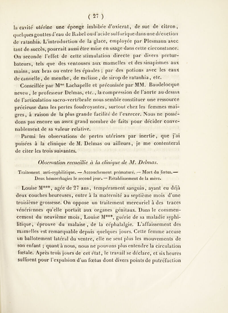 la cavité utérine une e'ponge imbibée d’oxicrat, de suc de citron, (jucbiues gouttes d’eau de Rabel ou d’acide sulftjrique dans une décoction de ralanhia. L’introduction de la glace, employée par Plesmann avec tant de succès, pourrait aussi être mise en usage dans cette circonstance. On seconde l’effet de cette stimulation directe par divers pertur- bateurs, tels que des ventouses aux mamelles et des sinapismes aux mains, aux bras ou entre les épaules ; par des potions avec les eaux de cannelle , de menthe , de mélisse , de sirop de ratanhia , etc. Conseillée par M* Lachapelle et préconisée par MM. Baudelocque neveu , le professeur Delmas, etc., la compression de l’aorte au-dessus de l’articulation sacro-vertébrale nous semble constituer une ressource précieuse dans les pertes foudroyantes, surtout chez les femmes mai- gres, à raison de la plus grande facilité de l’exercer. Nous ne possé- dons pas encore un assez grand nombre de faits pour décider conve- nablement de sa valeur relative. Parmi les observations de pertes utérines par inertie, que j’ai puisées à la clinique de M. Delmas ou ailleurs, je me contenterai de citer les trois suivantes. Observation recueillie à la clinique de M. Delmas. Traitement anti-syphilitique. — Accouchement prématuré. — Mort du fœtus,— Deux hémorrhagies le second jour. — Rétablissement de la mère. Louise âgée de 27 ans, tempérament sanguin, ayant eu déjà deux couches heureuses, entre à la maternité au septième mois d’une troisième grossesse. On oppose un traitement mercuriel à des traces vénériennes qu’elle portait aux organes génitaux. Dans le commen- cement du neuvième mois, Louise guérie de sa maladie syphi- litique, éprouve du malaise, de la céphalalgie. L’affaissement des mamelles est remarquable depuis quelques jours. Celte femme accuse un ballotement latéral du ventre, elle ne sent plus les mouvements de son enfant ; quant à nous, nous ne pouvons plus entendre la circulation fœtale. Après trois jours de cet état, le travail se déclare, et six heures suffisent pour l’expulsion d’un fœtus dont divers points de putréfaction