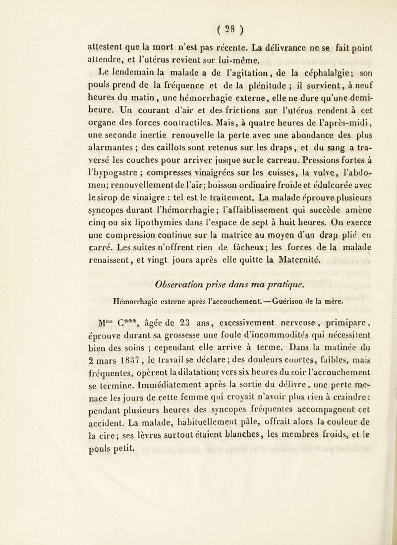 attestent que la mort n’est pas re'cente. La délivrance ne se fait point attendre, et Tutcrus revient sur lui-méme. Le lendemain la malade a de l’agitation, de la céphalalgie; son pouls prend de la fréquence et de la plénitude ; il survient, à neuf heures du matin , une hémorrhagie externe, elle ne dure qu’une demi- heure. Un courant d’air et des frictions sur l’utérus rendent à cet organe des forces contractiles. Mais, à quatre heures de l’après-midi, une seconde inertie renouvelle la perte avec une abondance des plus alarmantes ; des caillots sont retenus sur les draps, et du sang a tra- versé les couches pour arriver jusque sur le carreau. Pressions fortes à l’hypogastre ; compresses vinaigrées sur les cuisses, la vulve, l’abdo- men; renouvellement de l’air ; boisson ordinaire froide et édulcorée avec le sirop de vinaigre : tel est le traitement. La malade éprouve plusieurs syncopes durant l’hémorrhagie ; l’affaiblissement qui succède amène cinq ou six lipothymies dans l’espace de sept à huit heures. On exerce une compression continue sur la matrice au moyen d’un drap plié en carré. Les suites n’offrent rien de fâcheux; les forces delà malade renaissent, et vingt jours après elle quitte la Maternité. > Obserçation prise dans ma pratique. Hémorrhagie externe après raccouchement,—Guérison de la mère. âgée de 23 ans, excessivement nerveuse, primipare, éprouve durant sa grossesse une foule d’incommodités qui nécessitent bien des soins ; cependant elle arrive à terme. Dans la matinée du 2 mars 1837 , le travail se déclare ; des douleurs courtes, faibles, mais fréquentes, opèrent la dilatation; vers six heures du soir l’accouchement se termine. Immédiatement après la sortie du délivre, une perte me- nace les jours de cette femme qui croyait n’avoir plus rien à craindre: pendant plusieurs heures des syncopes fréquentes accompagnent cet accident. La malade, habituellement pâle, offrait alors la couleur de la cire; ses lèvres surtout étaient blanches, les membres froids, et le pouls petit.