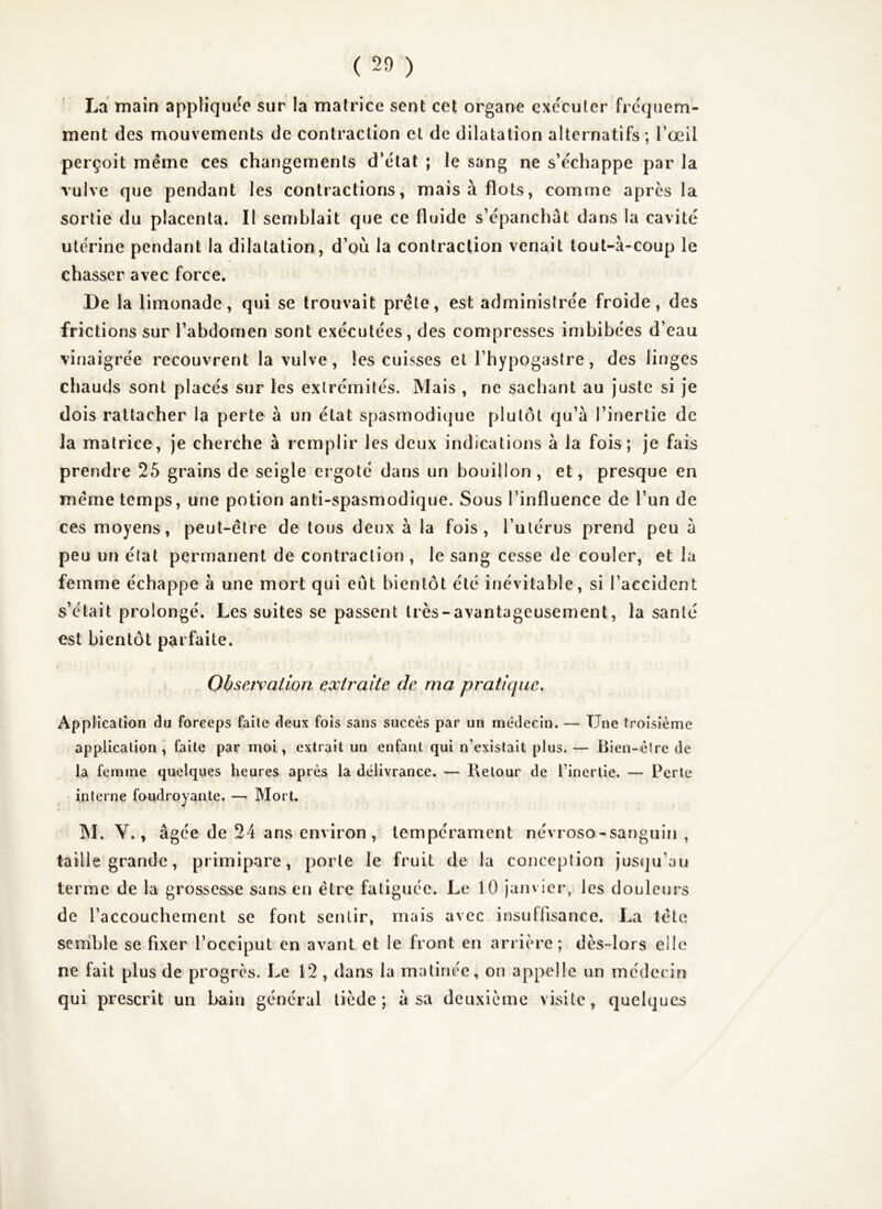 La main appliquée sur la matrice sent cet organe exécuter fréquem- ment des mouvements de contraction et de dilatation alternatifs ; l’œil perçoit même ces changements d’état ; le sang ne s’échappe par la vulve que pendant les contractions, mais à flots, comme apres la sortie du placenta. Il semblait que ce fluide s’épanchât dans la cavité utérine pendant la dilatation, d’où la contraction venait tout-à-coup le chasser avec force. De la limonade, qui se trouvait prêle, est administrée froide, des frictions sur l’abdomen sont exécutées, des compresses imbibées d’eau vinaigrée recouvrent la vulve, les cuisses et l’hypogastre, des linges chauds sont placés sur les extrémités. Mais , ne sachant au Juste si Je dois rattacher la perte à un état spasmodique plutôt qu’à l’inertie de la matrice. Je cherche à remplir les deux indications à la fois; Je fais prendre 25 grains de seigle ergoté dans un bouillon, et, presque en même temps, une potion anti-spasmodique. Sous l’influence de l’un de ces moyens, peut-être de tous deux à la fois, l’utérus prend peu à peu un état permanent de contraction , le sang cesse de couler, et la femme échappe à une mort qui eût bientôt été inévitable, si l’accident s’etait prolongé. Les suites se passent très - avantageusement, la santé est bientôt parfaite. Obscîvaiion extraite de ma pratique. Application du forceps faite deux fois sans succès par un médecin. — Une troisième application \ faite par moi, extrait un enfant qui n’existait plus. — Bien-être de la femme quelques heures après la délivrance. — Retour de l’inertie. — Perte interne foudroyante. —' Mort. M. V., âgée de 24 ans environ, tempérament névroso-sanguin , taille grande, primipare, porte le fruit de la conception Jusqu’au terme de la grossesse sans en être fatiguée. Le 10 Janvier, les douleurs de l’accouchement se font sentir, mais avec insuffisance. La tête serrible se fixer l’occiput en avant et le front en arrière; dès-lors elle ne fait plus de progrès. Le 12, dans la matinée, on appelle un médecin qui prescrit un bain général tiède; à sa deuxième visite, quelques
