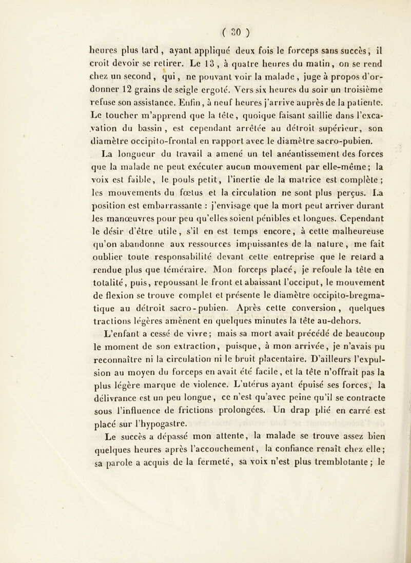 hen res plus tard , ayant appliqué deux fois le forceps sans succès ', il croit devoir se retirer. Le 13 , à quatre heures du malin, on se rend chez un second , qui, ne pouvant voir la malade , juge à propos d’or- donner 12 grains de seigle ergoté. Yers six heures du soir un troisième refuse son assistance. Enfin, à neuf heures j’arrive auprès de la patiente. Le toucher m’apprend que la tête, quoique faisant saillie dans l’exca- vation du bassin , est cependant arrêtée au détroit supérieur, son diamètre occipito-frontal en rapport avec le diamètre sacro-pubien. La longueur du travail a amené un tel anéantissement des forces que la malade ne peut exécuter aucun mouvement par elle-même; la voix est faible, le pouls petit, l’inertie de la matrice est complète; les mouvements du fœtus et la circulation ne sont plus perçus. La position est embarrassante : j’envisage que la mort peut arriver durant les manœuvres pour peu qu’elles soient pénibles et longues. Cependant le désir d’être utile, s’il en est temps encore, à cette malheureuse qu’on abandonne aux ressources impuissantes de la nature , me fait oublier toute responsabilité devant cette entreprise que le retard a rendue plus que téméraire. Mon forceps placé, je refoule la tête en totalité, puis, repoussant le front et abaissant l’occiput, le mouvement de flexion se trouve complet et présente le diamètre occipito-bregma- tique au détroit sacro - pubien. Après cette conversion, quelques tractions légères amènent en quelques minutes la tête au-dehors. L’enfant a cessé de vivre; mais sa mort avait précédé de beaucoup le moment de son extraction, puisque, à mon arrivée, je n’avais pu reconnaître ni la circulation ni le bruit placentaire. D’ailleurs l’expul- sion au moyen du forceps en avait été facile, et la tête n’offrait pas la plus légère marque de violence. L’utérus ayant épuisé ses forces, la délivrance est un peu longue, ce n’est qu’avec peine qu’il se contracte sous l’influence de frictions prolongées. Un drap plié en carré est placé sur l’hypogastre. Le succès a dépassé mon attente, la malade se trouve assez bien quelques heures après l’accouchement, la confiance renaît chez elle; sa parole a acquis de la fermeté, sa voix n’est plus tremblotante; le