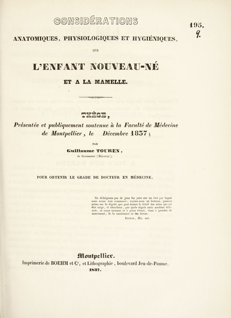 ANATOMIQUES, PHYSIOLOGIQUES ET HYGIÉNIQUES, SUR L’ENFAIVT MOUVEAÜ“]\É ET A LA MAMELLE. Présentée et publiquement soutenue à la Faeulté de Médecine de Montpellier ) le Décembre 1857 5 PAR Giiillaiilue TOUREA ^ de Graissessac ( Hérault ). POUR OBTENIR LE GRADE DE DOCTEUR EN 3IÉDECINE. Ne dédaignons pas de jeter les yeux sur un état par lequel nous avons tous coinniencé ; voyons-nous au berceau, passons même sur le dégoût que peut donner le détail des soins que cet état exige, et clierclious, par quels degrés cette niacliiue déli- cate, ce corps naissant et a peine vivant, vient a prendre du mouvement, de la consistance et des forces. Buffo.n , Dis, nat. iWotitpdlicr. Imprimerie de BOEHM et et Lilliograpliie , boulevard Jeu-de-Paiimc.