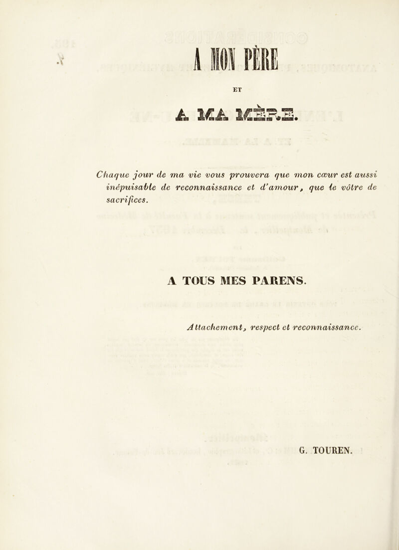 ET Chaque jour de ma vie vous prouvera que mon cœur est aussi inépuisable de reconnaissance et d'amour ^ que le vôtre de sacrifices. A TOUS MES PARENS. Attachement, respect et reconnaissance. G. TOUREN.