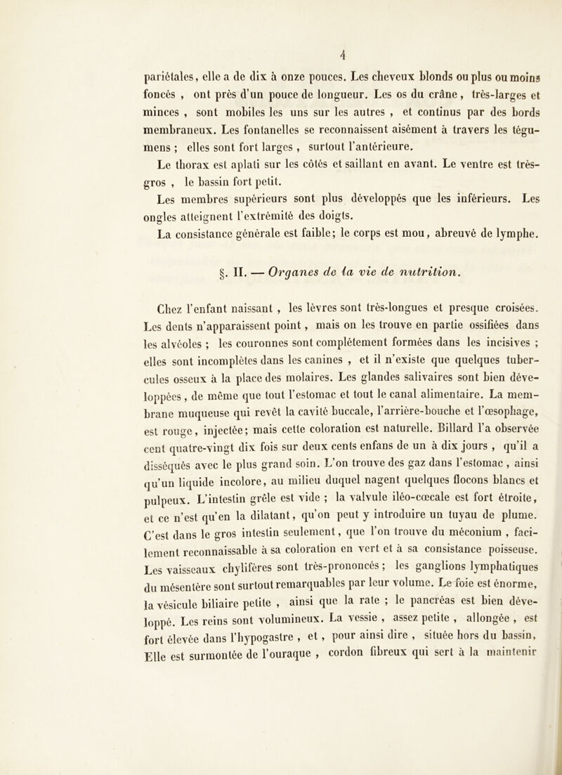 pariétales, elle a de dix à onze pouces. Les cheveux blonds ou plus ou moins foncés , ont près d’un pouce de longueur. Les os du crâne, très-larges et minces , sont mobiles les uns sur les autres , et continus par des bords membraneux. Les fontanelles se reconnaissent aisément à travers les tégu- mens ; elles sont fort larges , surtout l’antérieure. Le thorax est aplati sur les côtés et saillant en avant. Le ventre est très- gros , le bassin fort petit. Les membres supérieurs sont plus développés que les inférieurs. Les ongles atteignent l’extrémité des doigts. La consistance générale est faible; le corps est mou, abreuvé de lymphe. g. II. — Organes de ia vie de mitrition. Chez l’enfant naissant , les lèvres sont très-longues et presque croisées. Les dents n’apparaissent point, mais on les trouve en partie ossifiées dans les alvéoles ; les couronnes sont complètement formées dans les incisives ; elles sont incomplètes dans les canines , et il n’existe que quelques tuber- cules osseux à la place des molaires. Les glandes salivaires sont bien déve- loppées , de meme que tout l’estomac et tout le canal alimentaire. La mem- brane muqueuse qui revêt la cavité buccale, l’arrière-bouche et l’oesophage, est rouge, injectée; mais cette coloration est naturelle. Billard l’a observée cent quatre-vingt dix fois sur deux cents enfans de un à dix jours , qu il a disséqués avec le plus grand soin. L’on trouve des gaz dans l’estomac , ainsi qu’un liquide incolore, au milieu duquel nagent quelques flocons blancs et pulpeux. L’intestin grêle est vide ; la valvule iléo-cœcale est fort étroite, et ce n’est qu’en la dilatant, qu’on peut y introduire un tuyau de plume. C’est dans le gros intestin seulement, que l’on trouve du méconium , faci- lement reconnaissable à sa coloration en vert et à sa consistance poisseuse. Les vaisseaux chylifères sont très-prononcés ; les ganglions lymphatiques du mésentère sont surtout remarquables par leur volume. Le foie est énorme, la vésicule biliaire petite , ainsi que la rate ; le pancréas est bien déve- loppé. Les reins sont volumineux. La vessie , assez petite , allongée , est fort élevée dans l’hypogastre , et , pour ainsi dire , située hors du bassin, Elle est surmontée de l’ouraque , cordon fibreux qui sert à la maintenir J