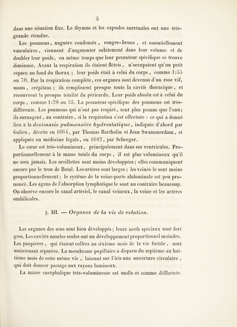 dans une siluation fixe. Le thymus et les capsules surrénales ont une très- grande étendue. Les poumons, naguère condensés , rouges-bruns , et essentiellement vasculaires , viennent d’augmenter subitement dans leur volume et de doubler leur poids, en même temps que leur pesanteur spécifique se trouve diminuée. Avant la respiration iis étaient flétris , n’occupaient qu’un petit espace au fond du thorax ; leur poids était à celui du corps , comme 1:55 ou 70. Par la respiration complète, ces organes sont devenus d’un rose vif, mous , crépitans ; ils remplissent presque toute la cavité thoracique , et recouvrent Ja presque totalité du péricarde. Leur poids absolu est à celui du corps , comme 1:28 ou 35. La pesanteur spécifique des poumons est très- différente. Les poumons qui n’ont pas respiré, sont plus pesans que l’eau; ils surnagent, au contraire , si la respiration s’est effectuée : ce qui a donné lieu à la docimasie pulmonaire hydrostatique , indiquée d’abord par Galien, décrite en 1664, par Thomas Bartholin et Jean Swammerdam, et appliquée en médecine légale, en 1682, par Scbreger. Le cœur est très-volumineux, principalement dans ses ventricules. Pro- portionnellement à la masse totale du corps , il est plus volumineux qu’il ne sera jamais. Les oreillettes sont moins développées; elles communiquent encore par le trou de Botal. Les artères sont larges ; les veines le sont moins proportionnellement ; le système de la veine-porte abdominale est peu pro- noncé. Les agens de l’absorption lymphatique le sont au contraire beaucoup. On observe encore le canal artériel, le canal veineux, la veine et les artères ombilicales. §. III. — Organes de la vie de relation. Les organes des sens sont bien développés ; leurs nerfs spéciaux sont fort gros. Les cavités nasales seules ont un développement proportionnel moindre. Les paupières , qui étaient collées au sixième mois de la vie fœtale , sont maintenant séparées. La membrane pupillaire a disparu du septième au hui- tième mois de cette même vie , laissant sur l’iris une ouverture circulaire , qui doit donner passage aux rayons lumineux. La masse encéphalique très-volumineuse est molle et comme difflucnte.