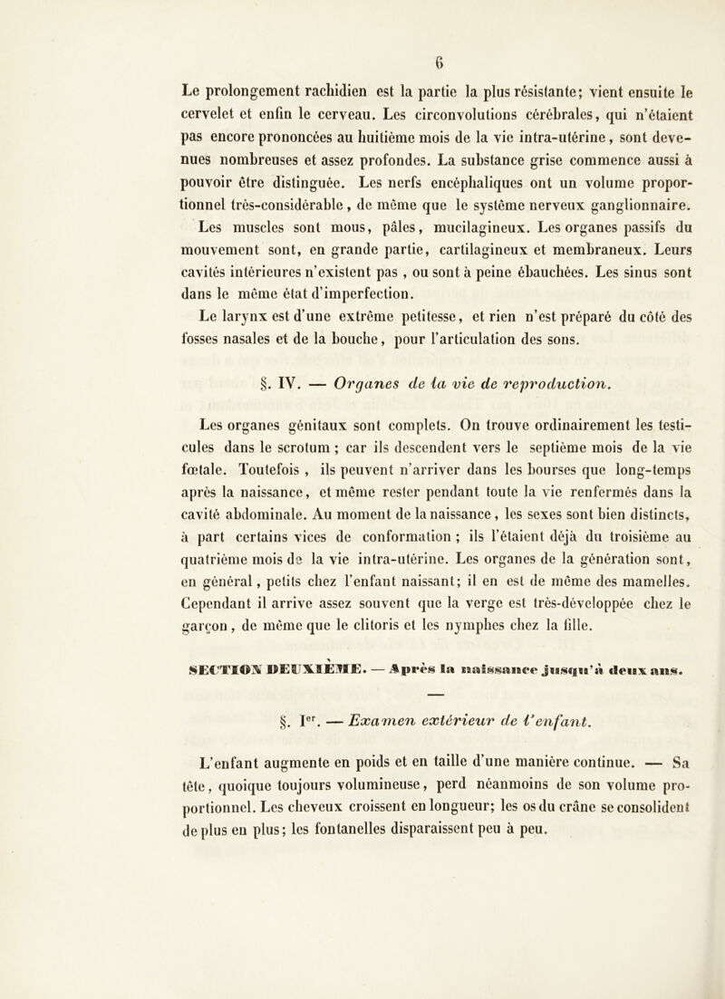 Le prolongement rachidien est la partie la plus résistante; vient ensuite le cervelet et enfin le cerveau. Les circonvolutions cérébrales, qui n’étaient pas encore prononcées au huitième mois de la vie intra-utérine, sont deve- nues nombreuses et assez profondes. La substance grise commence aussi à pouvoir être distinguée. Les nerfs encéphaliques ont un volume propor- tionnel très-considérable , de meme que le système nerveux ganglionnaire. Les muscles sont mous, pâles, mucilagineux. Les organes passifs du mouvement sont, en grande partie, cartilagineux et membraneux. Leurs cavités intérieures n’existent pas , ou sont à peine ébauchées. Les sinus sont dans le même état d’imperfection. Le larynx est d’une extrême petitesse, et rien n’est préparé du côté des fosses nasales et de la bouche, pour l’articulation des sons. §. IV. — Organes de ia vie de reproduction. Les organes génitaux sont complets. On trouve ordinairement les testi- cules dans le scrotum ; car ils descendent vers le septième mois de la vie fœtale. Toutefois , ils peuvent n’arriver dans les bourses que long-temps après la naissance, et même rester pendant toute la vie renfermés dans la cavité abdominale. Au moment de la naissance, les sexes sont bien distincts, à part certains vices de conformation ; ils l’étaient déjà du troisième au quatrième mois de la vie intra-utérine. Les organes de la génération sont, en général, petits chez l’enfant naissant; il en est de même des mamelles. Cependant il arrive assez souvent que la verge est très-développée chez le garçon, de même que le clitoris et les nymphes chez la fille. JïEEX-IEjTIE. — la iiiaissaiïee cleui^^ aii*^« §. — Examen extérieur de Venfant. L’enfant augmente en poids et en taille d’une manière continue. — Sa tête, quoique toujours volumineuse, perd néanmoins de son volume pro- portionnel. Les cheveux croissent en longueur; les os du crâne se consolident déplus en plus; les fontanelles disparaissent peu à peu.