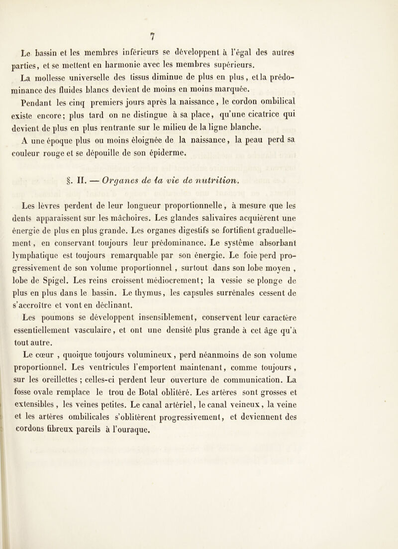 Le bassin et les membres inférieurs se développent à l’égal des autres parties, et se mettent en harmonie avec les membres supérieurs. La mollesse universelle des tissus diminue de plus en plus, et la prédo- minance des fluides blancs devient de moins en moins marquée. Pendant les cinq premiers jours après la naissance , le cordon ombilical existe encore; plus lard on ne distingue à sa place, qu’une cicatrice qui devient de plus en plus rentrante sur le milieu de la ligne blanche. A une époque plus ou moins éloignée de la naissance, la peau perd sa couleur rouge et se dépouille de son épiderme. §. IL — Organes de ia vie de nutrition. Les lèvres perdent de leur longueur proportionnelle, à mesure que les dents apparaissent sur les mâchoires. Les glandes salivaires acquièrent une énergie de plus en plus grande. Les organes digestifs se fortifient graduelle- ment , en conservant toujours leur prédominance. Le système absorbant lymphatique est toujours remarquable par son énergie. Le foie perd pro- gressivement de son volume proportionnel , surtout dans son lobe moyen , lobe de Spigel. Les reins croissent médiocrement; la vessie se plonge de plus en plus dans le bassin. Le thymus, les capsules surrénales cessent de s’accroître et vont en déclinant. Les poumons se développent insensiblement, conservent leur caractère essentiellement vasculaire, et ont une densité plus grande à cet âge qu’à tout autre. Le cœur , quoique toujours volumineux, perd néanmoins de son volume proportionnel. Les ventricules l’emportent maintenant, comme toujours, sur les oreillettes ; celles-ci perdent leur ouverture de communication. La fosse ovale remplace le trou de Botal oblitéré. Les artères sont grosses et extensibles , les veines petites. Le canal artériel, le canal veineux, la veine et les artères ombilicales s’oblitèrent progressivement, et deviennent des cordons fibreux pareils à l’ouraque.