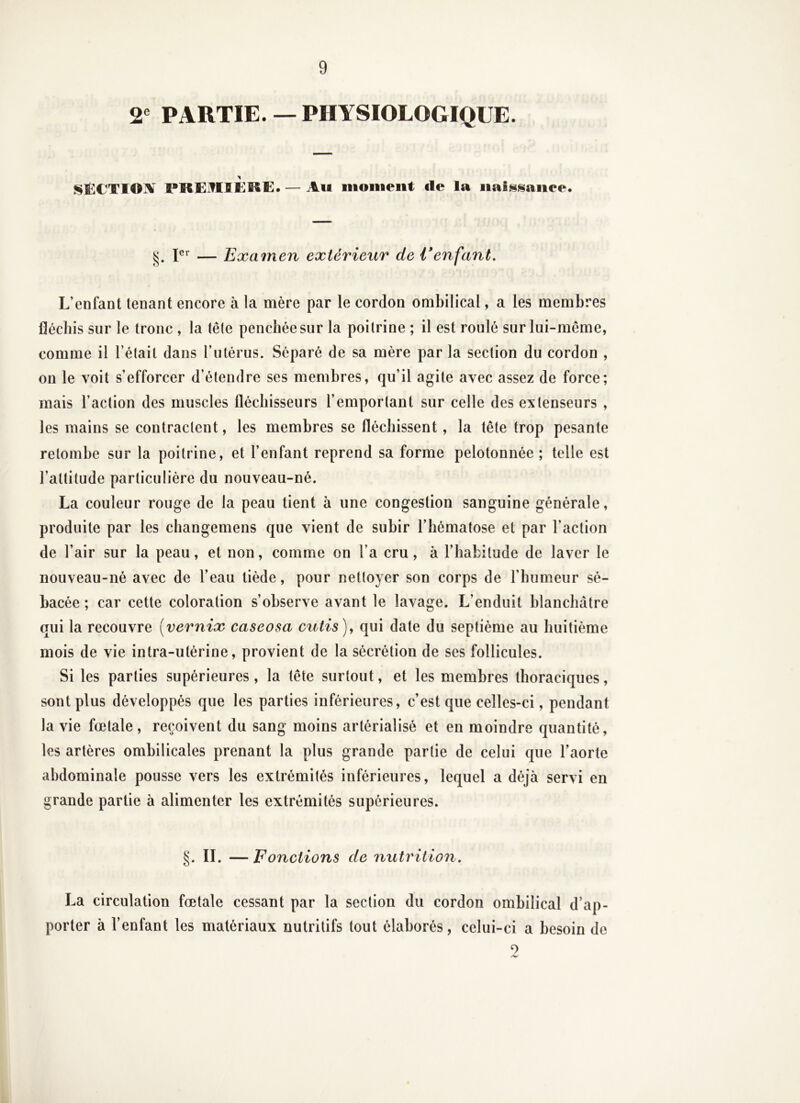 2® PARTIE.— PHYSIOLOGIQUE. SÈCTI©]V PKEJTIÎKKE. — Ait inoiiieiit de la iiaÎN>«$aiiee. — Examen extérieur de i*enfant. L’enfant tenant encore à la mère par le cordon ombilical, a les membres fléchis sur le tronc , la tête penchée sur la poitrine ; il est roulé sur lui-même, comme il l’était dans l’utérus. Séparé de sa mère par la section du cordon , on le voit s’efforcer d étendre ses membres, qu’il agite avec assez de force; mais l’action des muscles fléchisseurs l’emportant sur celle des extenseurs , les mains se contractent, les membres se fléchissent, la tête trop pesante retombe sur la poitrine, et l’enfant reprend sa forme pelotonnée ; telle est l’attitude particulière du nouveau-né. La couleur rouge de la peau tient à une congestion sanguine générale, produite par les changemens que vient de subir l’hématose et par l’action de l’air sur la peau, et non, comme on l’a cru, à l’habitude de laver le nouveau-né avec de l’eau tiède, pour nettoyer son corps de l’humeur sé- bacée ; car cette coloration s’observe avant le lavage. L’enduit blanchâtre qui la recouvre [vernix caseosa cutis), qui date du septième au huitième mois de vie intra-utérine, provient de la sécrétion de ses follicules. Si les parties supérieures , la tête surtout, et les membres thoraciques, sont plus développés que les parties inférieures, c’est que celles-ci, pendant la vie fœtale , reçoivent du sang moins artérialisé et en moindre quantité, les artères ombilicales prenant la plus grande partie de celui que l’aorte abdominale pousse vers les extrémités inférieures, lequel a déjà servi en grande partie à alimenter les extrémités supérieures. §. IL — F onctions de nutrition, La circulation fœtale cessant par la section du cordon ombilical d’ap- porter à l’enfant les matériaux nutritifs tout élaborés, celui-ci a besoin de O