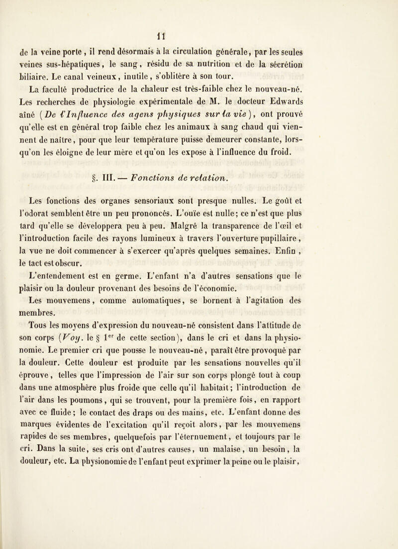 de la veine porte , il rend désormais à la circulation générale, par les seules veines sus-hépatiques, le sang, résidu de sa nutrition et de la sécrétion biliaire. Le canal veineux, inutile, s’oblitère à son tour. La faculté productrice de la chaleur est très-faible chez le nouveau-né. Les recherches de physiologie expérimentale de M. le docteur Edwards aîné ( De € Influence des agens physiques sur la vie ), ont prouvé quelle est en général trop faible chez les animaux à sang chaud qui vien- nent de naître, pour que leur température puisse demeurer constante, lors- qu’on les éloigne de leur mère et qu’on les expose à l’influence du froid. §. III.— Fonctions de relation. Les fonctions des organes sensoriaux sont presque nulles. Le goût et l’odorat semblent être un peu prononcés. L’ouïe est nulle; ce n’est que plus tard qu’elle se développera peu à peu. Malgré la transparence de l’œil et l’introduction facile des rayons lumineux à travers l’ouverture pupillaire, la vue ne doit commencer à s’exercer qu’après quelques semaines. Enfin , le tact est obscur. L’entendement est en germe. L’enfant n’a d’autres sensations que le plaisir ou la douleur provenant des besoins de l’économie. Les mouvemens, comme automatiques, se bornent à l’agitation des membres. Tous les moyens d’expression du nouveau-né consistent dans l’attitude de son corps {Voy, le § 1®'’ de cette section), dans le cri et dans la physio- nomie. Le premier cri que pousse le nouveau-né , paraît être provoqué par la douleur. Cette douleur est produite par les sensations nouvelles qü’il éprouve, telles que l’impression de l’air sur son corps plongé tout à coup dans une atmosphère plus froide que celle qu’il habitait; l’introduction de l’air dans les poumons, qui se trouvent, pour la première fois, en rapport avec ce fluide; le contact des draps ou des mains, etc. L’enfant donne des marques évidentes de l’excitation qu’il reçoit alors, par les mouvemens rapides de ses membres, quelquefois par l’éternuement, et toujours par le cri. Dans la suite, ses cris ont d’autres causes, un malaise, un besoin, la douleur, etc. La physionomie de l’enfant peut exprimer la peine ouïe plaisir,