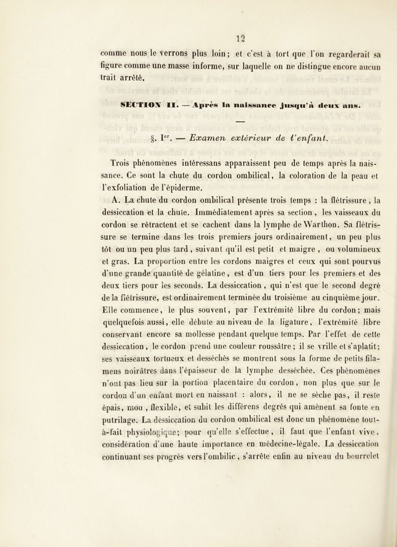 comme nous le verrons plus loin; et c’est à tort que l’on regarderait sa figure comme une masse informe, sur laquelle on ne distingue encore aucun trait arrêté. SECTI01¥ II. — Après la naissance Jiisc|ii’à deux ans* §. — Examen extérieur de Venfant. Trois phénomènes intéressans apparaissent peu de temps après la nais- sance. Ce sont la chute du cordon ombilical, la coloration de la peau et l’exfoliation de l’épiderme. A. La chute du cordon ombilical présente trois temps : la flétrissure , la dessiccation et la chute. Immédiatement après sa section , les vaisseaux du cordon se rétractent et se cachent dans la lymphe de Warlhon. Sa flétris- sure se termine dans les trois premiers jours ordinairement, un peu plus tôt ou un peu plus tard , suivant qu’il est petit et maigre , ou volumineux et gras. La proportion entre les cordons maigres et ceux qui sont pourvus d’une grande quantité de gélatine, est d’un tiers pour les premiers et des deux tiers pour les seconds. La dessiccation , qui n’est que le second degré delà flétrissure, est ordinairement terminée du troisième au cinquième jour. Elle commence, le plus souvent, par l’extrémité libre du cordon; mais quelquefois aussi, elle débute au niveau de la ligature, l’extrémité libre conservant encore sa m.ollesse pendant quelque temps. Par l’effet de cette dessiccation, le cordon prend une couleur roussâtre ; il se vrille et s’aplatit; ses vaisseaux tortueux et desséchés se montrent sous la forme de petits fîla- mens noirâtres dans l’épaisseur de la lymphe desséchée. Ces phénomènes n’ont pas lieu sur la portion placentaire du cordon, non plus que sur le cordon d’un enfant mort en naissant : alors, il ne se sèche pas, il reste épais, mou , flexible, et subit les différens degrés qui amènent sa fonte en putrilage. La dessiccation du cordon ombilical est donc un phénomène tout- à-fait physiologique; pour qu’elle s’effectue, il faut que l’enfant vive, considération d’une haute importance en médecine-légale. La dessiccation continuant ses progrès vers l’ombilic , s’arrête enfin au niveau du bourrelet