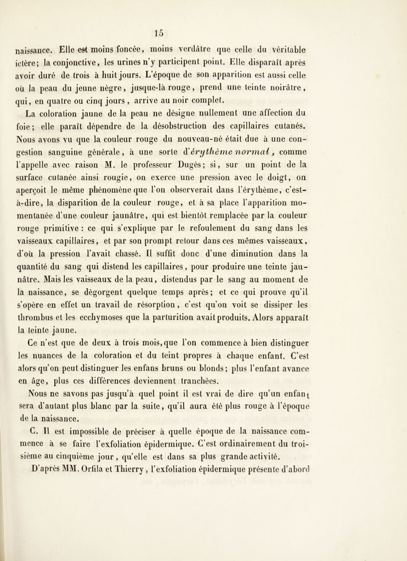 naissance. Elle esl moins foncée, moins verdâtre que celle du véritable ictère; la conjonctive, les urines n’y participent point. Elle disparaît après avoir duré de trois à huit jours. L’époque de son apparition est aussi celle oü la peau du jeune nègre, jusque-là rouge, prend une teinte noirâtre, qui, en quatre ou cinq jours , arrive au noir complet. La coloration jaune de la peau ne désigne nullement une affection du foie ; elle paraît dépendre de la désobstruction des capillaires cutanés. Nous avons vu que la couleur rouge du nouveau-né était due à une con- gestion sanguine générale, à une sorte à'érythème normal ^ comme l’appelle avec raison M. le professeur Dugès; si, sur un point de la surface cutanée ainsi rougie, on exerce une pression avec le doigt, on aperçoit le même phénomène que l’on observerait dans l’érythème, c’est- à-dire, la disparition de la couleur rouge, et à sa place l’apparition mo- mentanée d’une couleur jaunâtre, qui est bientôt remplacée par la couleur rouge primitive ; ce qui s’explique par le refoulement du sang dans les vaisseaux capillaires, et par son prompt retour dans ces mêmes vaisseaux, d’oîi la pression l’avait chassé. Il suffit donc d’une diminution dans la quantité du sang qui distend les capillaires, pour produire une teinte jau- nâtre. Mais les vaisseaux de la peau, distendus par le sang au moment de la naissance, se dégorgent quelque temps après; et ce qui prouve qu’il s’opère en effet un travail de résorption , c’est qu’on voit se dissiper les thrombus et les ecchymoses que la parturition avait produits. Alors apparaît la teinte jaune. Ce n’est que de deux à trois mois, que l’on commence à bien distinguer les nuances de la coloration et du teint propres à chaque enfant. C’est alors qu’on peut distinguer les enfans bruns ou blonds; plus l’enfant avance en âge, plus ces différences deviennent tranchées. Nous ne savons pas jusqu’à quel point il est vrai de dire qu’un enfant sera d’autant plus blanc par la suite, qu’il aura été plus rouge à l’époque de la naissance. C. Il est impossible de préciser à quelle époque de la naissance com- mence à se faire l’exfoliation épidermique. C’est ordinairement du troi- sième au cinquième jour, quelle est dans sa plus grande activité. D’après MM. Orfila et Thierry, l’exfoliation épidermique présente d’abord